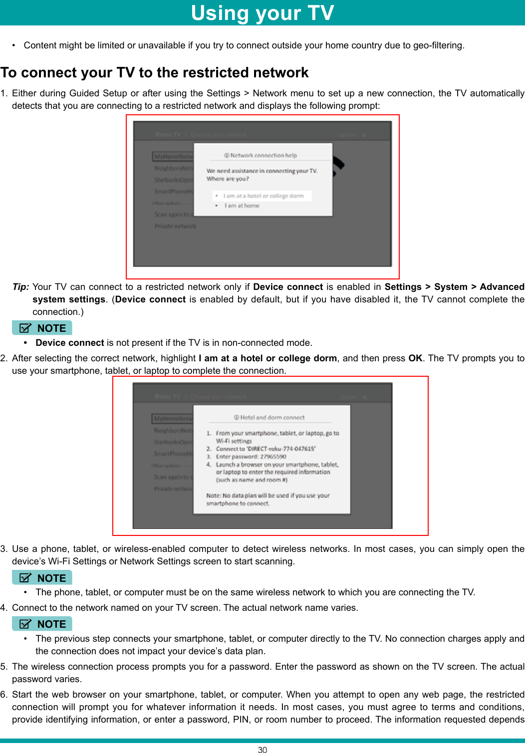30• Content might be limited or unavailable if you try to connect outside your home country due to geo-filtering. To connect your TV to the restricted network1.  Either during Guided Setup or after using the Settings &gt; Network menu to set up a new connection, the TV automatically detects that you are connecting to a restricted network and displays the following prompt:Tip: Your TV can connect to a restricted network only if Device connect is enabled in Settings &gt; System &gt; Advanced system settings. (Device connect is enabled by default, but if you have disabled it, the TV cannot complete the connection.) NOTE• Device connect is not present if the TV is in non-connected mode.2.  After selecting the correct network, highlight I am at a hotel or college dorm, and then press OK. The TV prompts you to use your smartphone, tablet, or laptop to complete the connection.3.  Use a phone, tablet, or wireless-enabled computer to detect wireless networks. In most cases, you can simply open the device’s Wi-Fi Settings or Network Settings screen to start scanning.NOTE• The phone, tablet, or computer must be on the same wireless network to which you are connecting the TV.4.  Connect to the network named on your TV screen. The actual network name varies.NOTE• The previous step connects your smartphone, tablet, or computer directly to the TV. No connection charges apply and the connection does not impact your device’s data plan.5.  The wireless connection process prompts you for a password. Enter the password as shown on the TV screen. The actual password varies.6.  Start the web browser on your smartphone, tablet, or computer. When you attempt to open any web page, the restricted connection will prompt you for whatever information it needs. In most cases, you must agree to terms and conditions, provide identifying information, or enter a password, PIN, or room number to proceed. The information requested depends Using your TV