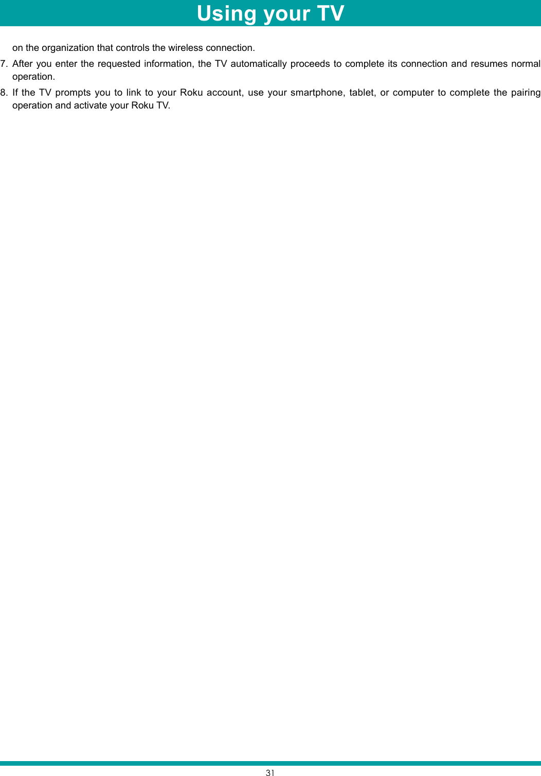 31on the organization that controls the wireless connection.7.  After you enter the requested information, the TV automatically proceeds to complete its connection and resumes normal operation. 8.  If the TV prompts you to link to your Roku account, use your smartphone, tablet, or computer to complete the pairing operation and activate your Roku TV.Using your TV