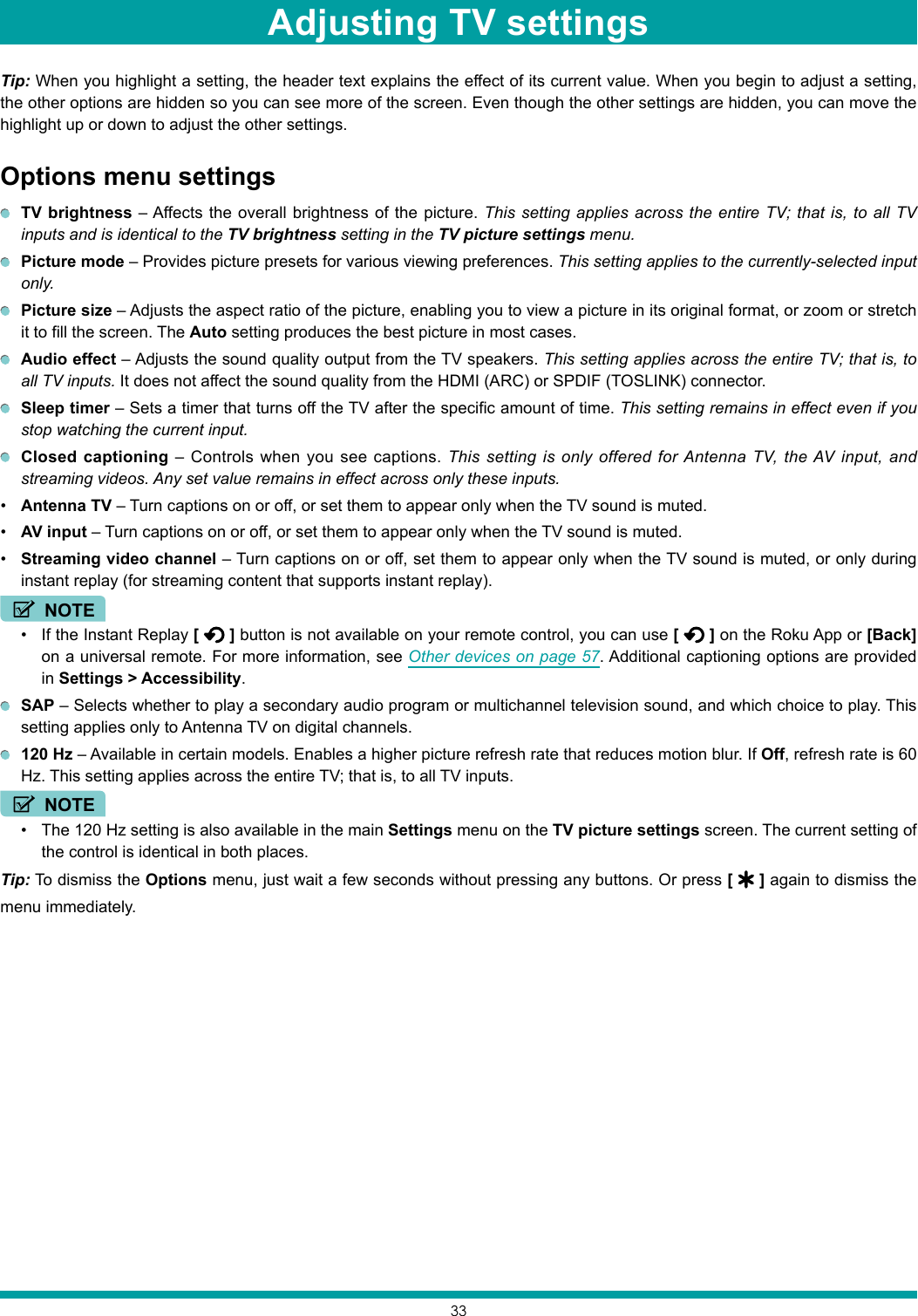 33Tip: When you highlight a setting, the header text explains the effect of its current value. When you begin to adjust a setting, the other options are hidden so you can see more of the screen. Even though the other settings are hidden, you can move the highlight up or down to adjust the other settings.Options menu settings TV brightness – Affects the overall brightness of the picture. This setting applies across the entire TV; that is, to all TV inputs and is identical to the TV brightness setting in the TV picture settings menu. Picture mode – Provides picture presets for various viewing preferences. This setting applies to the currently-selected input only. Picture size – Adjusts the aspect ratio of the picture, enabling you to view a picture in its original format, or zoom or stretch it to fill the screen. The Auto setting produces the best picture in most cases. Audio effect – Adjusts the sound quality output from the TV speakers. This setting applies across the entire TV; that is, to all TV inputs. It does not affect the sound quality from the HDMI (ARC) or SPDIF (TOSLINK) connector. Sleep timer – Sets a timer that turns off the TV after the specific amount of time. This setting remains in effect even if you stop watching the current input. Closed captioning – Controls when you see captions. This setting is only offered for Antenna TV, the AV input, and streaming videos. Any set value remains in effect across only these inputs.• Antenna TV – Turn captions on or off, or set them to appear only when the TV sound is muted.• AV input – Turn captions on or off, or set them to appear only when the TV sound is muted.• Streaming video channel – Turn captions on or off, set them to appear only when the TV sound is muted, or only during instant replay (for streaming content that supports instant replay).NOTE• If the Instant Replay [   ] button is not available on your remote control, you can use [   ] on the Roku App or [Back] on a universal remote. For more information, see Other devices on page 57. Additional captioning options are provided in Settings &gt; Accessibility. SAP – Selects whether to play a secondary audio program or multichannel television sound, and which choice to play. This setting applies only to Antenna TV on digital channels. 120 Hz – Available in certain models. Enables a higher picture refresh rate that reduces motion blur. If Off, refresh rate is 60 Hz. This setting applies across the entire TV; that is, to all TV inputs.NOTE• The 120 Hz setting is also available in the main Settings menu on the TV picture settings screen. The current setting of the control is identical in both places.Tip: To dismiss the Options menu, just wait a few seconds without pressing any buttons. Or press [   ] again to dismiss the menu immediately.Adjusting TV settings