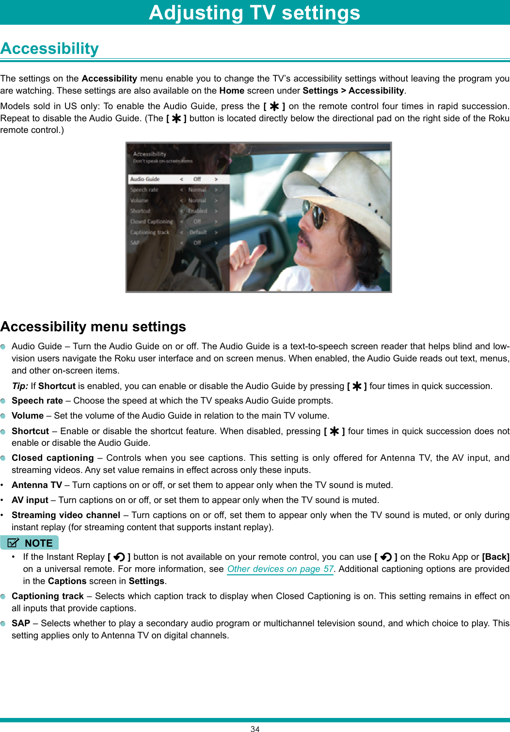 34Accessibility The settings on the Accessibility menu enable you to change the TV’s accessibility settings without leaving the program you are watching. These settings are also available on the Home screen under Settings &gt; Accessibility.Models sold in US only: To enable the Audio Guide, press the [   ] on the remote control four times in rapid succession. Repeat to disable the Audio Guide. (The [   ] button is located directly below the directional pad on the right side of the Roku remote control.)Accessibility menu settings  Audio Guide – Turn the Audio Guide on or off. The Audio Guide is a text-to-speech screen reader that helps blind and low-vision users navigate the Roku user interface and on screen menus. When enabled, the Audio Guide reads out text, menus, and other on-screen items.Tip: If Shortcut is enabled, you can enable or disable the Audio Guide by pressing [   ] four times in quick succession. Speech rate – Choose the speed at which the TV speaks Audio Guide prompts. Volume – Set the volume of the Audio Guide in relation to the main TV volume. Shortcut – Enable or disable the shortcut feature. When disabled, pressing [   ] four times in quick succession does not enable or disable the Audio Guide. Closed captioning – Controls when you see captions. This setting is only offered for Antenna TV, the AV input, and streaming videos. Any set value remains in effect across only these inputs.• Antenna TV – Turn captions on or off, or set them to appear only when the TV sound is muted.• AV input – Turn captions on or off, or set them to appear only when the TV sound is muted.• Streaming video channel – Turn captions on or off, set them to appear only when the TV sound is muted, or only during instant replay (for streaming content that supports instant replay).NOTE• If the Instant Replay [   ] button is not available on your remote control, you can use [   ] on the Roku App or [Back]  on a universal remote. For more information, see Other devices on page 57. Additional captioning options are provided in the Captions screen in Settings. Captioning track – Selects which caption track to display when Closed Captioning is on. This setting remains in effect on all inputs that provide captions. SAP – Selects whether to play a secondary audio program or multichannel television sound, and which choice to play. This setting applies only to Antenna TV on digital channels.Adjusting TV settings