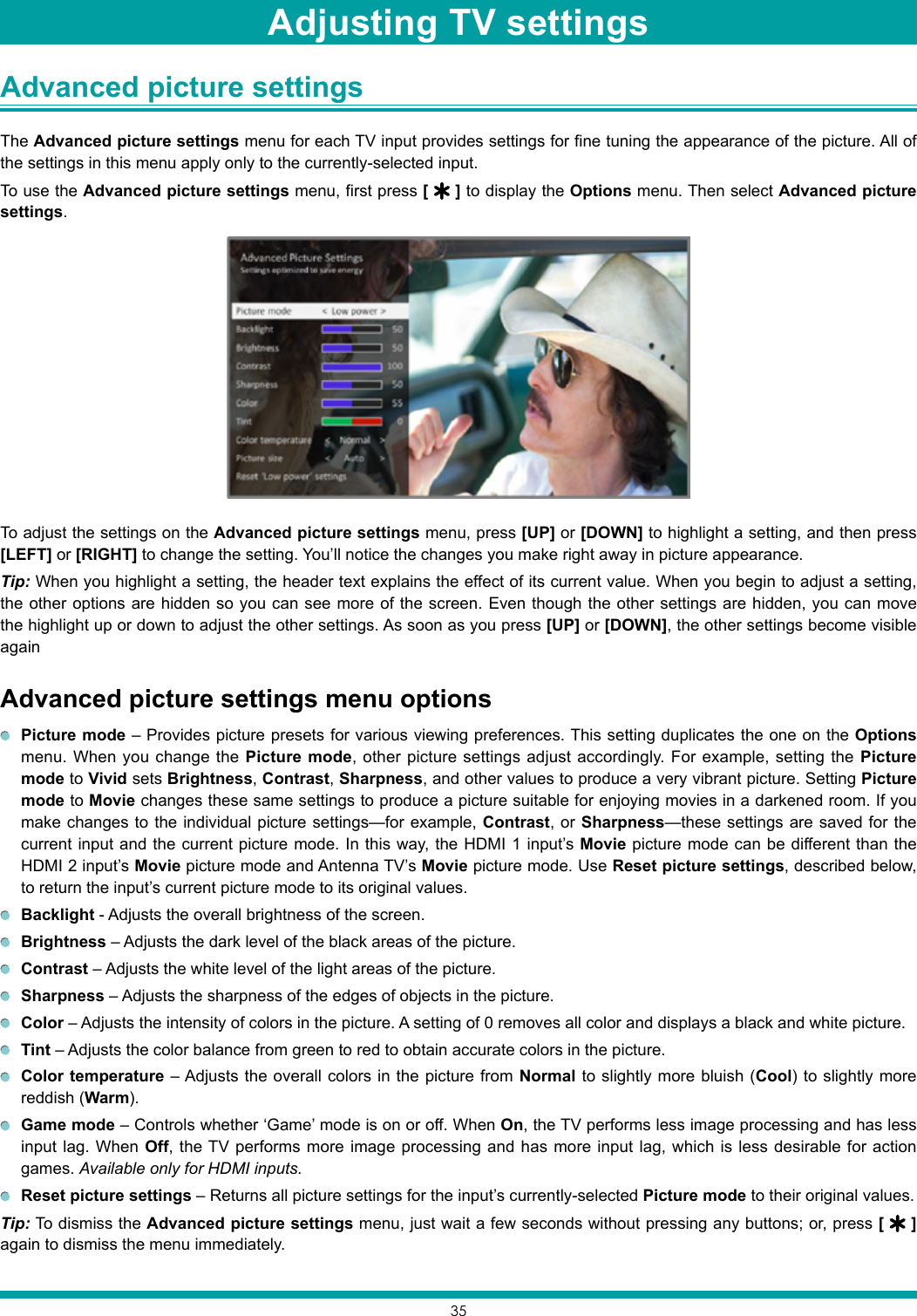 35Advanced picture settings The Advanced picture settings menu for each TV input provides settings for fine tuning the appearance of the picture. All of the settings in this menu apply only to the currently-selected input.To use the Advanced picture settings menu, first press [   ] to display the Options menu. Then select Advanced picture settings.To adjust the settings on the Advanced picture settings menu, press [UP] or [DOWN] to highlight a setting, and then press [LEFT] or [RIGHT] to change the setting. You’ll notice the changes you make right away in picture appearance.Tip: When you highlight a setting, the header text explains the effect of its current value. When you begin to adjust a setting, the other options are hidden so you can see more of the screen. Even though the other settings are hidden, you can move the highlight up or down to adjust the other settings. As soon as you press [UP] or [DOWN], the other settings become visible againAdvanced picture settings menu options Picture mode – Provides picture presets for various viewing preferences. This setting duplicates the one on the Options menu. When you change the Picture mode, other picture settings adjust accordingly. For example, setting the Picture mode to Vivid sets Brightness, Contrast, Sharpness, and other values to produce a very vibrant picture. Setting Picture mode to Movie changes these same settings to produce a picture suitable for enjoying movies in a darkened room. If you make changes to the individual picture settings—for example, Contrast, or Sharpness—these settings are saved for the current input and the current picture mode. In this way, the HDMI 1 input’s Movie picture mode can be different than the HDMI 2 input’s Movie picture mode and Antenna TV’s Movie picture mode. Use Reset picture settings, described below, to return the input’s current picture mode to its original values. Backlight - Adjusts the overall brightness of the screen. Brightness – Adjusts the dark level of the black areas of the picture. Contrast – Adjusts the white level of the light areas of the picture. Sharpness – Adjusts the sharpness of the edges of objects in the picture. Color – Adjusts the intensity of colors in the picture. A setting of 0 removes all color and displays a black and white picture. Tint – Adjusts the color balance from green to red to obtain accurate colors in the picture. Color temperature – Adjusts the overall colors in the picture from Normal to slightly more bluish (Cool) to slightly more reddish (Warm). Game mode – Controls whether ‘Game’ mode is on or off. When On, the TV performs less image processing and has less input lag. When Off, the TV performs more image processing and has more input lag, which is less desirable for action games. Available only for HDMI inputs. Reset picture settings – Returns all picture settings for the input’s currently-selected Picture mode to their original values.Tip: To dismiss the Advanced picture settings menu, just wait a few seconds without pressing any buttons; or, press [   ]again to dismiss the menu immediately.Adjusting TV settings