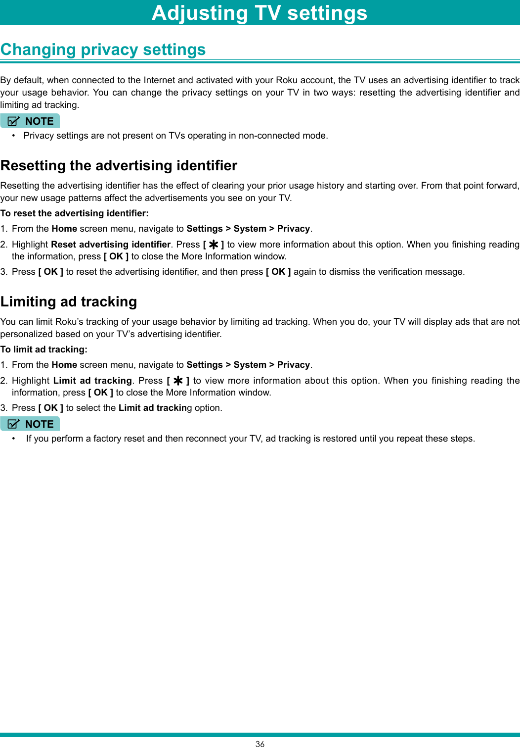 36Changing privacy settings By default, when connected to the Internet and activated with your Roku account, the TV uses an advertising identifier to track your usage behavior. You can change the privacy settings on your TV in two ways: resetting the advertising identifier and limiting ad tracking.NOTE• Privacy settings are not present on TVs operating in non-connected mode.Resetting the advertising identifierResetting the advertising identifier has the effect of clearing your prior usage history and starting over. From that point forward, your new usage patterns affect the advertisements you see on your TV.To reset the advertising identifier:1.  From the Home screen menu, navigate to Settings &gt; System &gt; Privacy.2.  Highlight Reset advertising identifier. Press [   ] to view more information about this option. When you finishing reading the information, press [ OK ] to close the More Information window.3.  Press [ OK ] to reset the advertising identifier, and then press [ OK ] again to dismiss the verification message.Limiting ad trackingYou can limit Roku’s tracking of your usage behavior by limiting ad tracking. When you do, your TV will display ads that are not personalized based on your TV’s advertising identifier. To limit ad tracking:1.  From the Home screen menu, navigate to Settings &gt; System &gt; Privacy.2.  Highlight Limit ad tracking. Press [   ] to view more information about this option. When you finishing reading the information, press [ OK ] to close the More Information window.3.  Press [ OK ] to select the Limit ad tracking option.NOTE•  If you perform a factory reset and then reconnect your TV, ad tracking is restored until you repeat these steps.Adjusting TV settings