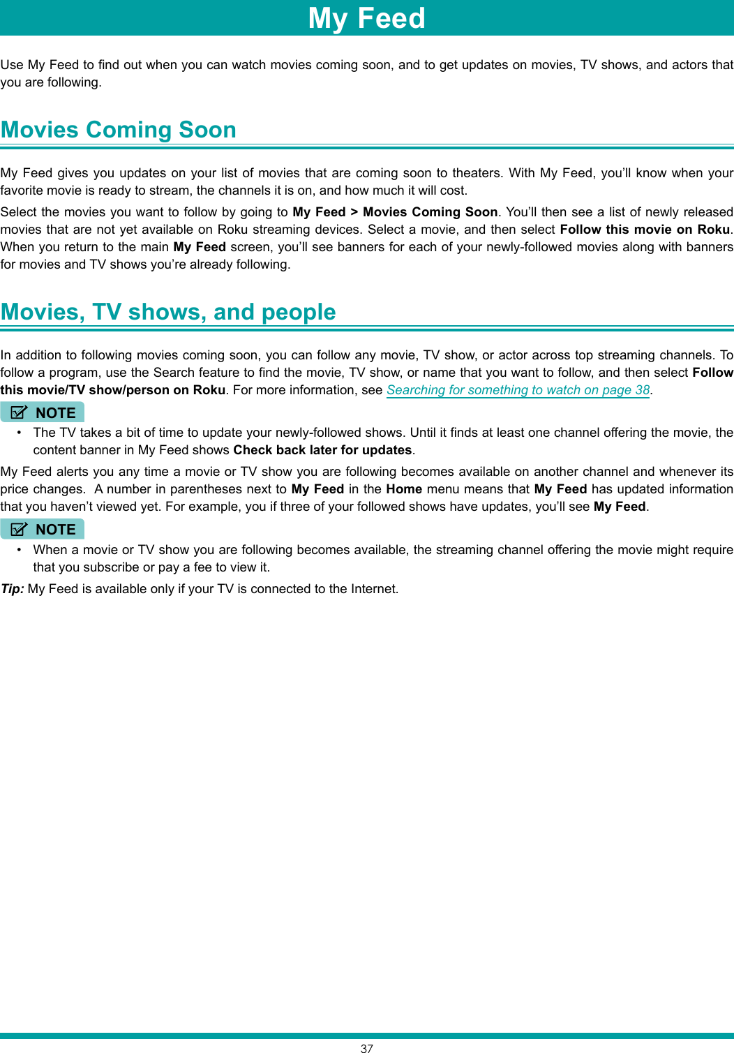 37Use My Feed to find out when you can watch movies coming soon, and to get updates on movies, TV shows, and actors that you are following. Movies Coming Soon My Feed gives you updates on your list of movies that are coming soon to theaters. With My Feed, you’ll know when your favorite movie is ready to stream, the channels it is on, and how much it will cost.Select the movies you want to follow by going to My Feed &gt; Movies Coming Soon. You’ll then see a list of newly released movies that are not yet available on Roku streaming devices. Select a movie, and then select Follow this movie on Roku. When you return to the main My Feed screen, you’ll see banners for each of your newly-followed movies along with banners for movies and TV shows you’re already following. Movies, TV shows, and people In addition to following movies coming soon, you can follow any movie, TV show, or actor across top streaming channels. To follow a program, use the Search feature to find the movie, TV show, or name that you want to follow, and then select Follow this movie/TV show/person on Roku. For more information, see Searching for something to watch on page 38.NOTE• The TV takes a bit of time to update your newly-followed shows. Until it finds at least one channel offering the movie, the content banner in My Feed shows Check back later for updates.My Feed alerts you any time a movie or TV show you are following becomes available on another channel and whenever its price changes.  A number in parentheses next to My Feed in the Home menu means that My Feed has updated information that you haven’t viewed yet. For example, you if three of your followed shows have updates, you’ll see My Feed.NOTE• When a movie or TV show you are following becomes available, the streaming channel offering the movie might require that you subscribe or pay a fee to view it.Tip: My Feed is available only if your TV is connected to the Internet.My Feed