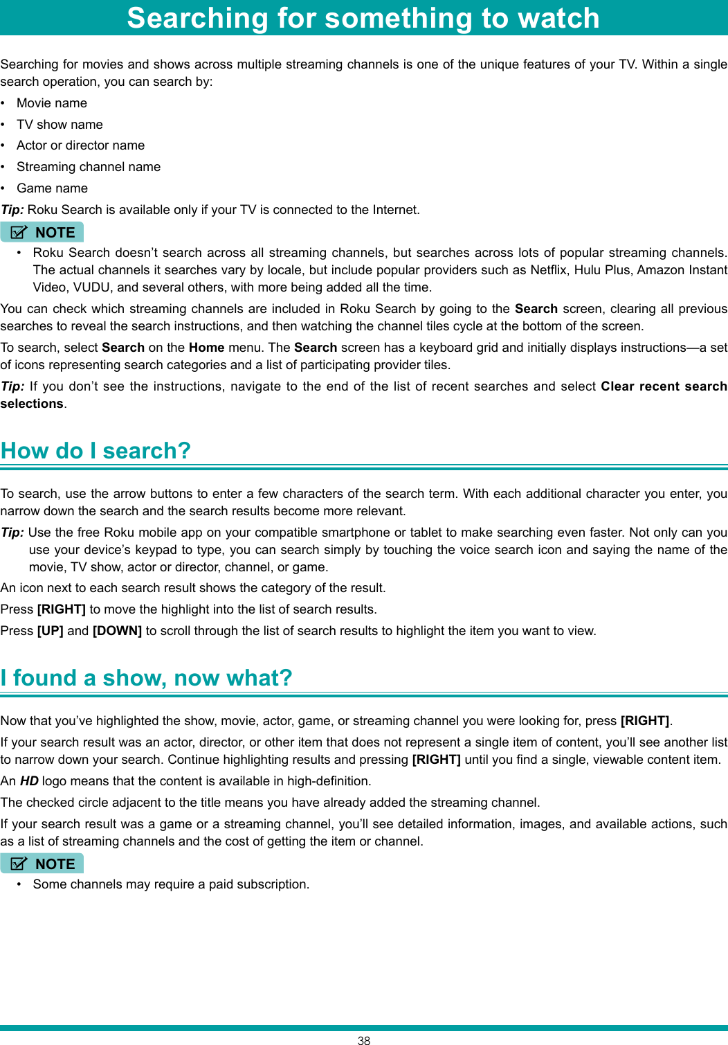 38Searching for movies and shows across multiple streaming channels is one of the unique features of your TV. Within a single search operation, you can search by:• Movie name• TV show name• Actor or director name• Streaming channel name• Game nameTip: Roku Search is available only if your TV is connected to the Internet.NOTE• Roku Search doesn’t search across all streaming channels, but searches across lots of popular streaming channels. The actual channels it searches vary by locale, but include popular providers such as Netflix, Hulu Plus, Amazon Instant Video, VUDU, and several others, with more being added all the time.You can check which streaming channels are included in Roku Search by going to the Search screen, clearing all previous searches to reveal the search instructions, and then watching the channel tiles cycle at the bottom of the screen.To search, select Search on the Home menu. The Search screen has a keyboard grid and initially displays instructions—a set of icons representing search categories and a list of participating provider tiles.Tip: If you don’t see the instructions, navigate to the end of the list of recent searches and select Clear recent search selections.How do I search? To search, use the arrow buttons to enter a few characters of the search term. With each additional character you enter, you narrow down the search and the search results become more relevant.Tip: Use the free Roku mobile app on your compatible smartphone or tablet to make searching even faster. Not only can you use your device’s keypad to type, you can search simply by touching the voice search icon and saying the name of the movie, TV show, actor or director, channel, or game.An icon next to each search result shows the category of the result.Press [RIGHT] to move the highlight into the list of search results.Press [UP] and [DOWN] to scroll through the list of search results to highlight the item you want to view.I found a show, now what? Now that you’ve highlighted the show, movie, actor, game, or streaming channel you were looking for, press [RIGHT]. If your search result was an actor, director, or other item that does not represent a single item of content, you’ll see another list to narrow down your search. Continue highlighting results and pressing [RIGHT] until you find a single, viewable content item.An HD logo means that the content is available in high-definition. The checked circle adjacent to the title means you have already added the streaming channel.If your search result was a game or a streaming channel, you’ll see detailed information, images, and available actions, such as a list of streaming channels and the cost of getting the item or channel.NOTE• Some channels may require a paid subscription.Searching for something to watch