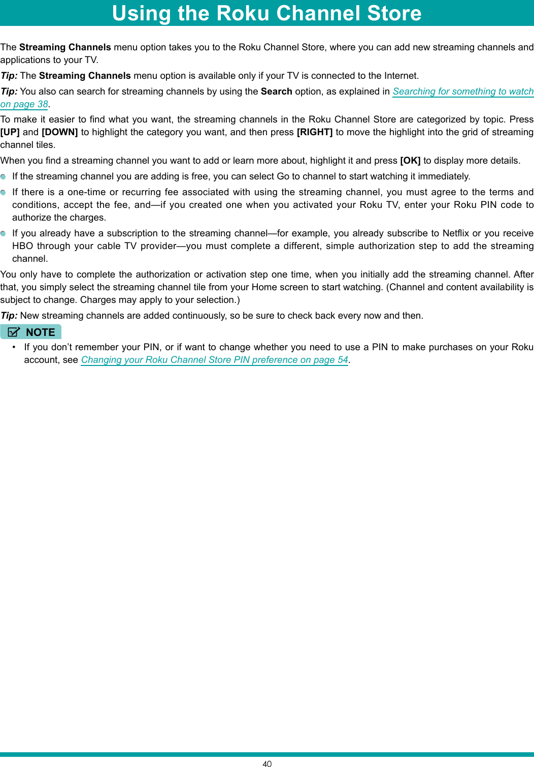 40The Streaming Channels menu option takes you to the Roku Channel Store, where you can add new streaming channels and applications to your TV.Tip: The Streaming Channels menu option is available only if your TV is connected to the Internet.Tip: You also can search for streaming channels by using the Search option, as explained in Searching for something to watch on page 38.To make it easier to find what you want, the streaming channels in the Roku Channel Store are categorized by topic. Press [UP] and [DOWN] to highlight the category you want, and then press [RIGHT] to move the highlight into the grid of streaming channel tiles.When you find a streaming channel you want to add or learn more about, highlight it and press [OK] to display more details.  If the streaming channel you are adding is free, you can select Go to channel to start watching it immediately.   If there is a one-time or recurring fee associated with using the streaming channel, you must agree to the terms and conditions, accept the fee, and—if you created one when you activated your Roku TV, enter your Roku PIN code to authorize the charges.  If you already have a subscription to the streaming channel—for example, you already subscribe to Netflix or you receive HBO through your cable TV provider—you must complete a different, simple authorization step to add the streaming channel.You only have to complete the authorization or activation step one time, when you initially add the streaming channel. After that, you simply select the streaming channel tile from your Home screen to start watching. (Channel and content availability is subject to change. Charges may apply to your selection.)Tip: New streaming channels are added continuously, so be sure to check back every now and then.NOTE• If you don’t remember your PIN, or if want to change whether you need to use a PIN to make purchases on your Roku account, see Changing your Roku Channel Store PIN preference on page 54. Using the Roku Channel Store