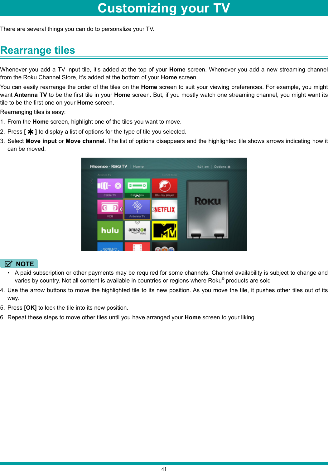 41There are several things you can do to personalize your TV.Rearrange tiles Whenever you add a TV input tile, it’s added at the top of your Home screen. Whenever you add a new streaming channel from the Roku Channel Store, it’s added at the bottom of your Home screen.You can easily rearrange the order of the tiles on the Home screen to suit your viewing preferences. For example, you might want Antenna TV to be the first tile in your Home screen. But, if you mostly watch one streaming channel, you might want its tile to be the first one on your Home screen.Rearranging tiles is easy:1.  From the Home screen, highlight one of the tiles you want to move.2.  Press [   ] to display a list of options for the type of tile you selected.3.  Select Move input or Move channel. The list of options disappears and the highlighted tile shows arrows indicating how it can be moved.NOTE• A paid subscription or other payments may be required for some channels. Channel availability is subject to change and varies by country. Not all content is available in countries or regions where Roku® products are sold4.  Use the arrow buttons to move the highlighted tile to its new position. As you move the tile, it pushes other tiles out of its way.5.  Press [OK] to lock the tile into its new position.6.  Repeat these steps to move other tiles until you have arranged your Home screen to your liking.Customizing your TV