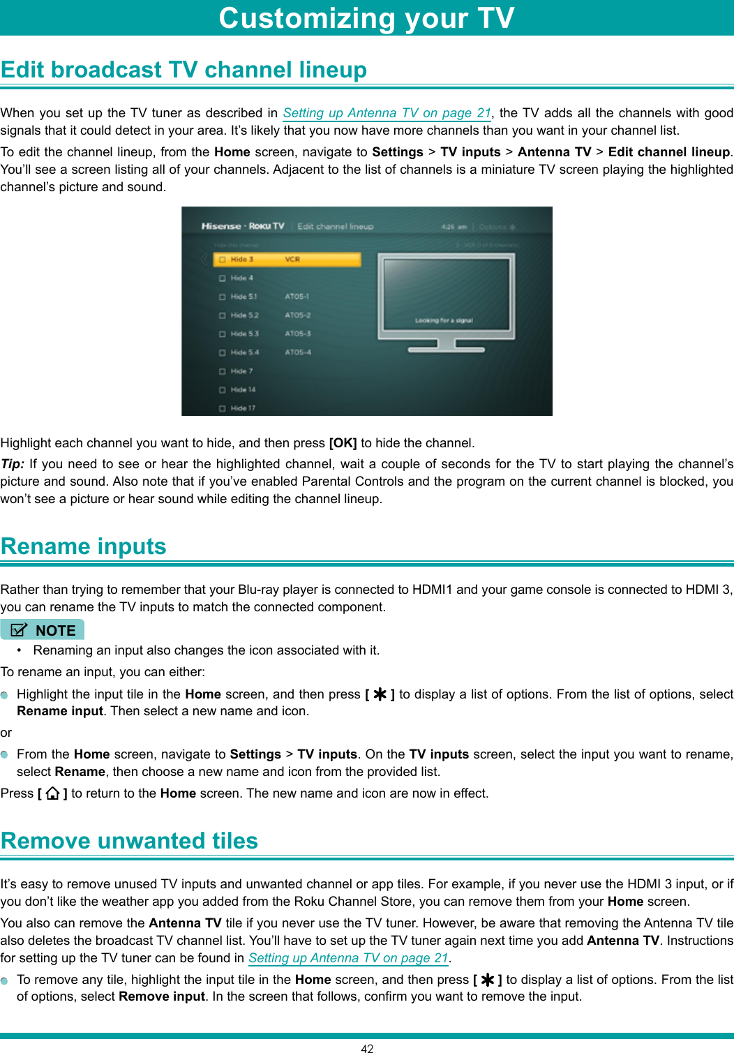 42Edit broadcast TV channel lineup When you set up the TV tuner as described in Setting up Antenna TV on page 21, the TV adds all the channels with good signals that it could detect in your area. It’s likely that you now have more channels than you want in your channel list.To edit the channel lineup, from the Home screen, navigate to Settings &gt; TV inputs &gt; Antenna TV &gt; Edit channel lineup. You’ll see a screen listing all of your channels. Adjacent to the list of channels is a miniature TV screen playing the highlighted channel’s picture and sound.Highlight each channel you want to hide, and then press [OK] to hide the channel.Tip: If you need to see or hear the highlighted channel, wait a couple of seconds for the TV to start playing the channel’s picture and sound. Also note that if you’ve enabled Parental Controls and the program on the current channel is blocked, you won’t see a picture or hear sound while editing the channel lineup.Rename inputs Rather than trying to remember that your Blu-ray player is connected to HDMI1 and your game console is connected to HDMI 3, you can rename the TV inputs to match the connected component.NOTE• Renaming an input also changes the icon associated with it.To rename an input, you can either:  Highlight the input tile in the Home screen, and then press [   ] to display a list of options. From the list of options, select Rename input. Then select a new name and icon.or  From the Home screen, navigate to Settings &gt; TV inputs. On the TV inputs screen, select the input you want to rename, select Rename, then choose a new name and icon from the provided list.Press [   ] to return to the Home screen. The new name and icon are now in effect.Remove unwanted tiles It’s easy to remove unused TV inputs and unwanted channel or app tiles. For example, if you never use the HDMI 3 input, or if you don’t like the weather app you added from the Roku Channel Store, you can remove them from your Home screen.You also can remove the Antenna TV tile if you never use the TV tuner. However, be aware that removing the Antenna TV tile also deletes the broadcast TV channel list. You’ll have to set up the TV tuner again next time you add Antenna TV. Instructions for setting up the TV tuner can be found in Setting up Antenna TV on page 21.  To remove any tile, highlight the input tile in the Home screen, and then press [   ] to display a list of options. From the list of options, select Remove input. In the screen that follows, confirm you want to remove the input.Customizing your TV