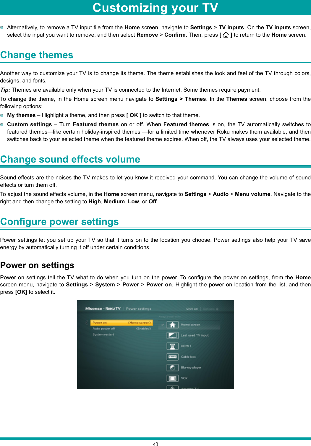 43  Alternatively, to remove a TV input tile from the Home screen, navigate to Settings &gt; TV inputs. On the TV inputs screen, select the input you want to remove, and then select Remove &gt; Confirm. Then, press [   ] to return to the Home screen.Change themes Another way to customize your TV is to change its theme. The theme establishes the look and feel of the TV through colors, designs, and fonts.Tip: Themes are available only when your TV is connected to the Internet. Some themes require payment.To change the theme, in the Home screen menu navigate to Settings &gt; Themes. In the Themes screen, choose from the following options: My themes – Highlight a theme, and then press [ OK ] to switch to that theme.  Custom settings – Turn Featured themes on or off. When Featured themes is on, the TV automatically switches to featured themes—like certain holiday-inspired themes —for a limited time whenever Roku makes them available, and then switches back to your selected theme when the featured theme expires. When off, the TV always uses your selected theme. Change sound effects volume Sound effects are the noises the TV makes to let you know it received your command. You can change the volume of sound effects or turn them off.To adjust the sound effects volume, in the Home screen menu, navigate to Settings &gt; Audio &gt; Menu volume. Navigate to the right and then change the setting to High, Medium, Low, or Off.Configure power settings Power settings let you set up your TV so that it turns on to the location you choose. Power settings also help your TV save energy by automatically turning it off under certain conditions.Power on settingsPower on settings tell the TV what to do when you turn on the power. To configure the power on settings, from the Home screen menu, navigate to Settings &gt; System &gt; Power &gt; Power on. Highlight the power on location from the list, and then press [OK] to select it.Customizing your TV