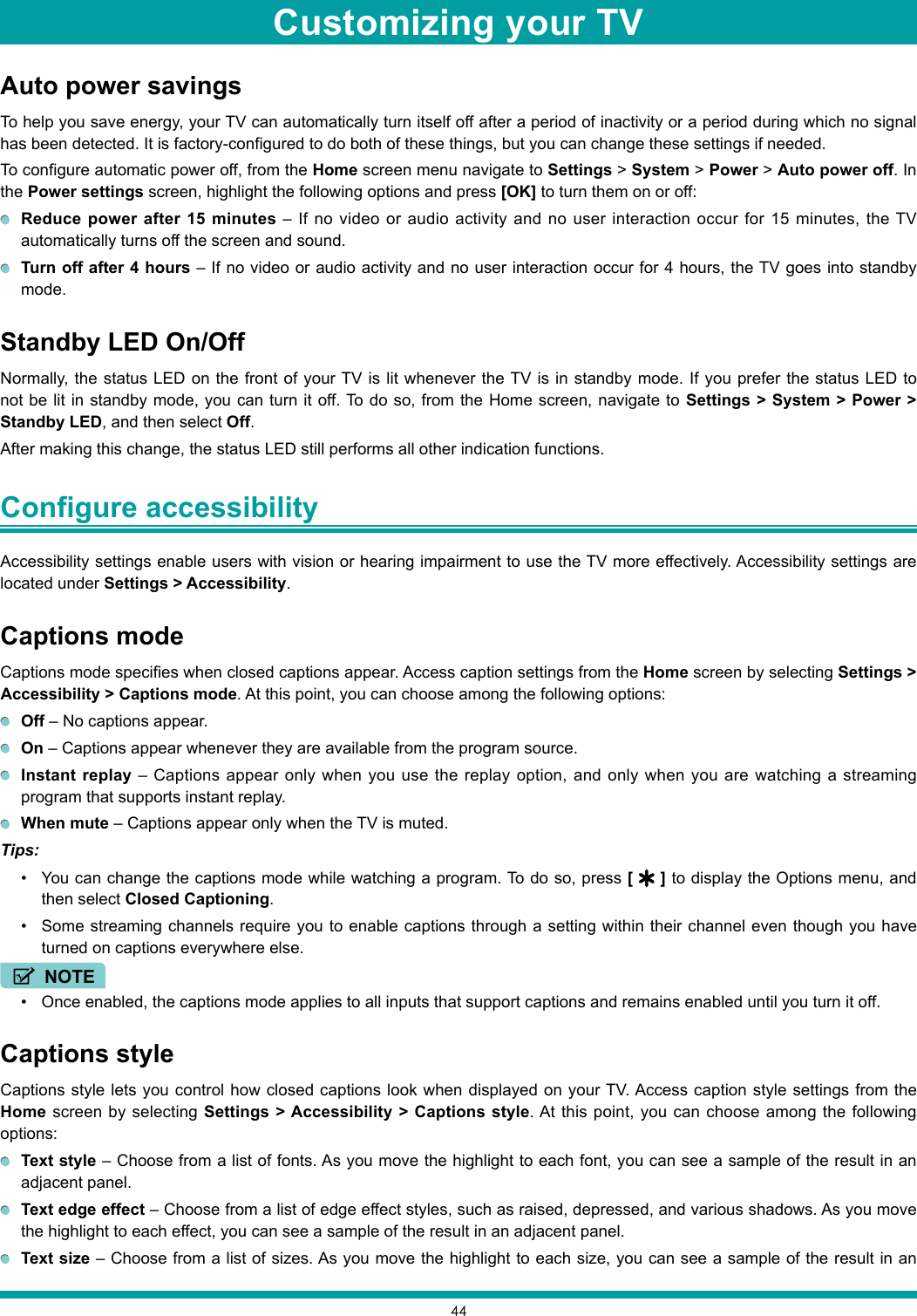 44Auto power savingsTo help you save energy, your TV can automatically turn itself off after a period of inactivity or a period during which no signal has been detected. It is factory-configured to do both of these things, but you can change these settings if needed.To configure automatic power off, from the Home screen menu navigate to Settings &gt; System &gt; Power &gt; Auto power off. In the Power settings screen, highlight the following options and press [OK] to turn them on or off: Reduce power after 15 minutes – If no video or audio activity and no user interaction occur for 15 minutes, the TV automatically turns off the screen and sound.  Turn off after 4 hours – If no video or audio activity and no user interaction occur for 4 hours, the TV goes into standby mode.Standby LED On/OffNormally, the status LED on the front of your TV is lit whenever the TV is in standby mode. If you prefer the status LED to not be lit in standby mode, you can turn it off. To do so, from the Home screen, navigate to Settings &gt; System &gt; Power &gt; Standby LED, and then select Off.After making this change, the status LED still performs all other indication functions.Configure accessibility Accessibility settings enable users with vision or hearing impairment to use the TV more effectively. Accessibility settings are located under Settings &gt; Accessibility.Captions modeCaptions mode specifies when closed captions appear. Access caption settings from the Home screen by selecting Settings &gt; Accessibility &gt; Captions mode. At this point, you can choose among the following options: Off – No captions appear. On – Captions appear whenever they are available from the program source. Instant replay – Captions appear only when you use the replay option, and only when you are watching a streaming program that supports instant replay. When mute – Captions appear only when the TV is muted.Tips: • You can change the captions mode while watching a program. To do so, press [   ] to display the Options menu, and then select Closed Captioning.• Some streaming channels require you to enable captions through a setting within their channel even though you have turned on captions everywhere else.NOTE• Once enabled, the captions mode applies to all inputs that support captions and remains enabled until you turn it off.Captions styleCaptions style lets you control how closed captions look when displayed on your TV. Access caption style settings from the Home screen by selecting Settings &gt; Accessibility &gt; Captions style. At this point, you can choose among the following options: Text style – Choose from a list of fonts. As you move the highlight to each font, you can see a sample of the result in an adjacent panel. Text edge effect – Choose from a list of edge effect styles, such as raised, depressed, and various shadows. As you move the highlight to each effect, you can see a sample of the result in an adjacent panel. Text size – Choose from a list of sizes. As you move the highlight to each size, you can see a sample of the result in an Customizing your TV