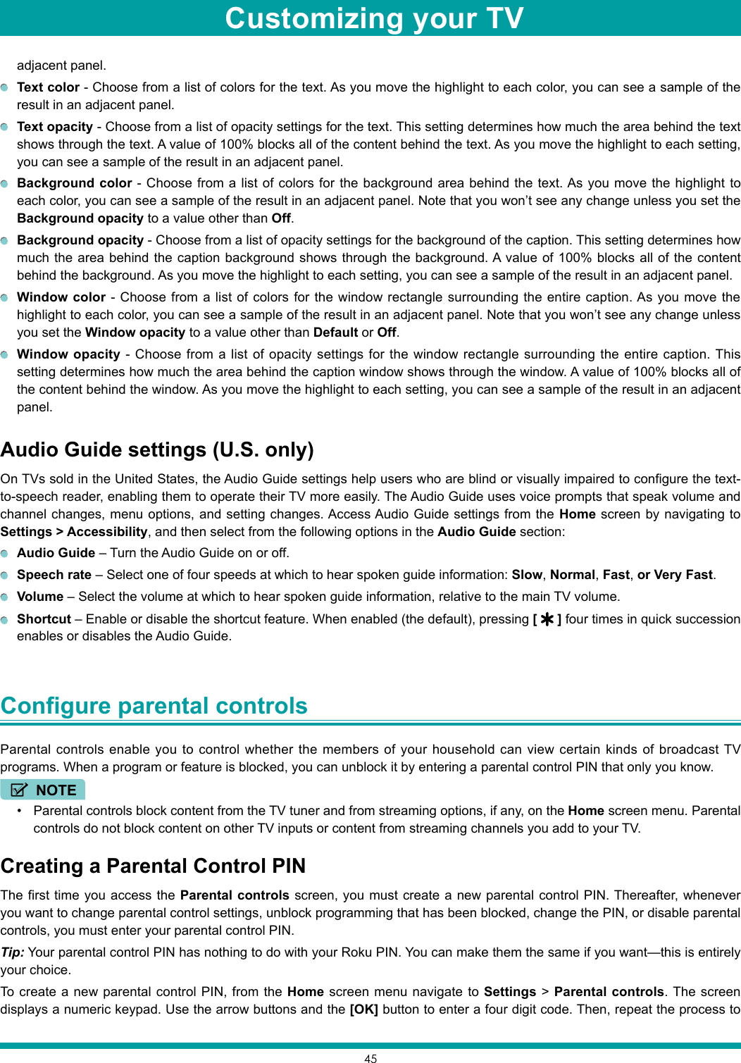 45adjacent panel. Text color - Choose from a list of colors for the text. As you move the highlight to each color, you can see a sample of the result in an adjacent panel. Text opacity - Choose from a list of opacity settings for the text. This setting determines how much the area behind the text shows through the text. A value of 100% blocks all of the content behind the text. As you move the highlight to each setting, you can see a sample of the result in an adjacent panel. Background color - Choose from a list of colors for the background area behind the text. As you move the highlight to each color, you can see a sample of the result in an adjacent panel. Note that you won’t see any change unless you set the Background opacity to a value other than Off. Background opacity - Choose from a list of opacity settings for the background of the caption. This setting determines how much the area behind the caption background shows through the background. A value of 100% blocks all of the content behind the background. As you move the highlight to each setting, you can see a sample of the result in an adjacent panel. Window color - Choose from a list of colors for the window rectangle surrounding the entire caption. As you move the highlight to each color, you can see a sample of the result in an adjacent panel. Note that you won’t see any change unless you set the Window opacity to a value other than Default or Off. Window opacity - Choose from a list of opacity settings for the window rectangle surrounding the entire caption. This setting determines how much the area behind the caption window shows through the window. A value of 100% blocks all of the content behind the window. As you move the highlight to each setting, you can see a sample of the result in an adjacent panel.Audio Guide settings (U.S. only)On TVs sold in the United States, the Audio Guide settings help users who are blind or visually impaired to configure the text-to-speech reader, enabling them to operate their TV more easily. The Audio Guide uses voice prompts that speak volume and channel changes, menu options, and setting changes. Access Audio Guide settings from the Home screen by navigating to Settings &gt; Accessibility, and then select from the following options in the Audio Guide section: Audio Guide – Turn the Audio Guide on or off. Speech rate – Select one of four speeds at which to hear spoken guide information: Slow, Normal, Fast, or Very Fast. Volume – Select the volume at which to hear spoken guide information, relative to the main TV volume. Shortcut – Enable or disable the shortcut feature. When enabled (the default), pressing [   ] four times in quick succession enables or disables the Audio Guide.Configure parental controls Parental controls enable you to control whether the members of your household can view certain kinds of broadcast TV programs. When a program or feature is blocked, you can unblock it by entering a parental control PIN that only you know.NOTE• Parental controls block content from the TV tuner and from streaming options, if any, on the Home screen menu. Parental controls do not block content on other TV inputs or content from streaming channels you add to your TV.Creating a Parental Control PINThe first time you access the Parental controls screen, you must create a new parental control PIN. Thereafter, whenever you want to change parental control settings, unblock programming that has been blocked, change the PIN, or disable parental controls, you must enter your parental control PIN.Tip: Your parental control PIN has nothing to do with your Roku PIN. You can make them the same if you want—this is entirely your choice.To create a new parental control PIN, from the Home screen menu navigate to Settings &gt; Parental controls. The screen displays a numeric keypad. Use the arrow buttons and the [OK] button to enter a four digit code. Then, repeat the process to Customizing your TV