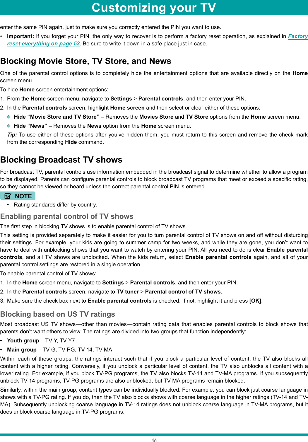 46enter the same PIN again, just to make sure you correctly entered the PIN you want to use.• Important: If you forget your PIN, the only way to recover is to perform a factory reset operation, as explained in Factory reset everything on page 53. Be sure to write it down in a safe place just in case.Blocking Movie Store, TV Store, and NewsOne of the parental control options is to completely hide the entertainment options that are available directly on the Home screen menu.To hide Home screen entertainment options:1.  From the Home screen menu, navigate to Settings &gt; Parental controls, and then enter your PIN.2.  In the Parental controls screen, highlight Home screen and then select or clear either of these options: Hide “Movie Store and TV Store” – Removes the Movies Store and TV Store options from the Home screen menu. Hide “News” – Removes the News option from the Home screen menu. Tip: To use either of these options after you’ve hidden them, you must return to this screen and remove the check mark from the corresponding Hide command.Blocking Broadcast TV showsFor broadcast TV, parental controls use information embedded in the broadcast signal to determine whether to allow a program to be displayed. Parents can configure parental controls to block broadcast TV programs that meet or exceed a specific rating, so they cannot be viewed or heard unless the correct parental control PIN is entered.NOTE• Rating standards differ by country.Enabling parental control of TV showsThe first step in blocking TV shows is to enable parental control of TV shows.This setting is provided separately to make it easier for you to turn parental control of TV shows on and off without disturbing their settings. For example, your kids are going to summer camp for two weeks, and while they are gone, you don’t want to have to deal with unblocking shows that you want to watch by entering your PIN. All you need to do is clear Enable parental controls, and all TV shows are unblocked. When the kids return, select Enable parental controls again, and all of your parental control settings are restored in a single operation.To enable parental control of TV shows:1.  In the Home screen menu, navigate to Settings &gt; Parental controls, and then enter your PIN.2.  In the Parental controls screen, navigate to TV tuner &gt; Parental control of TV shows.3.  Make sure the check box next to Enable parental controls is checked. If not, highlight it and press [OK].Blocking based on US TV ratingsMost broadcast US TV shows—other than movies—contain rating data that enables parental controls to block shows that parents don’t want others to view. The ratings are divided into two groups that function independently:• Youth group – TV-Y, TV-Y7• Main group – TV-G, TV-PG, TV-14, TV-MAWithin each of these groups, the ratings interact such that if you block a particular level of content, the TV also blocks all content with a higher rating. Conversely, if you unblock a particular level of content, the TV also unblocks all content with a lower rating. For example, if you block TV-PG programs, the TV also blocks TV-14 and TV-MA programs. If you subsequently unblock TV-14 programs, TV-PG programs are also unblocked, but TV-MA programs remain blocked.Similarly, within the main group, content types can be individually blocked. For example, you can block just coarse language in shows with a TV-PG rating. If you do, then the TV also blocks shows with coarse language in the higher ratings (TV-14 and TV-MA). Subsequently unblocking coarse language in TV-14 ratings does not unblock coarse language in TV-MA programs, but it does unblock coarse language in TV-PG programs.Customizing your TV