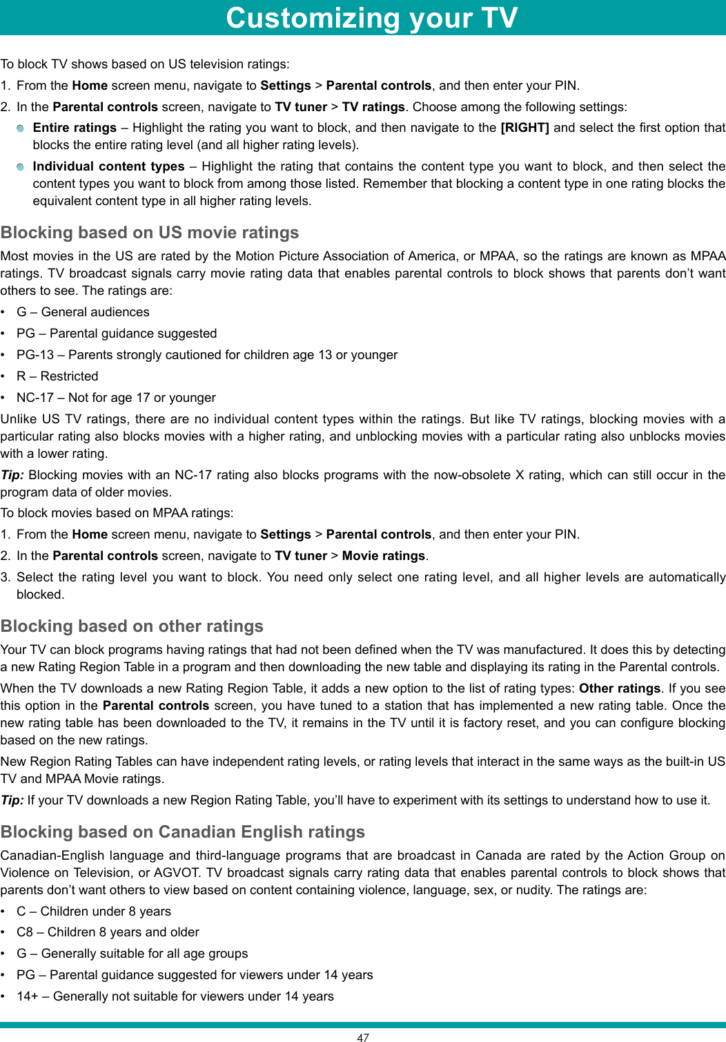 47To block TV shows based on US television ratings:1.  From the Home screen menu, navigate to Settings &gt; Parental controls, and then enter your PIN.2.  In the Parental controls screen, navigate to TV tuner &gt; TV ratings. Choose among the following settings: Entire ratings – Highlight the rating you want to block, and then navigate to the [RIGHT] and select the first option that blocks the entire rating level (and all higher rating levels). Individual content types – Highlight the rating that contains the content type you want to block, and then select the content types you want to block from among those listed. Remember that blocking a content type in one rating blocks the equivalent content type in all higher rating levels.Blocking based on US movie ratingsMost movies in the US are rated by the Motion Picture Association of America, or MPAA, so the ratings are known as MPAA ratings. TV broadcast signals carry movie rating data that enables parental controls to block shows that parents don’t want others to see. The ratings are:• G – General audiences• PG – Parental guidance suggested• PG-13 – Parents strongly cautioned for children age 13 or younger• R – Restricted• NC-17 – Not for age 17 or youngerUnlike US TV ratings, there are no individual content types within the ratings. But like TV ratings, blocking movies with a particular rating also blocks movies with a higher rating, and unblocking movies with a particular rating also unblocks movies with a lower rating.Tip: Blocking movies with an NC-17 rating also blocks programs with the now-obsolete X rating, which can still occur in the program data of older movies.To block movies based on MPAA ratings:1.  From the Home screen menu, navigate to Settings &gt; Parental controls, and then enter your PIN.2.  In the Parental controls screen, navigate to TV tuner &gt; Movie ratings.3.  Select the rating level you want to block. You need only select one rating level, and all higher levels are automatically blocked.Blocking based on other ratingsYour TV can block programs having ratings that had not been defined when the TV was manufactured. It does this by detecting a new Rating Region Table in a program and then downloading the new table and displaying its rating in the Parental controls.When the TV downloads a new Rating Region Table, it adds a new option to the list of rating types: Other ratings. If you see this option in the Parental controls screen, you have tuned to a station that has implemented a new rating table. Once the new rating table has been downloaded to the TV, it remains in the TV until it is factory reset, and you can configure blocking based on the new ratings.New Region Rating Tables can have independent rating levels, or rating levels that interact in the same ways as the built-in US TV and MPAA Movie ratings.Tip: If your TV downloads a new Region Rating Table, you’ll have to experiment with its settings to understand how to use it.Blocking based on Canadian English ratingsCanadian-English language and third-language programs that are broadcast in Canada are rated by the Action Group on Violence on Television, or AGVOT. TV broadcast signals carry rating data that enables parental controls to block shows that parents don’t want others to view based on content containing violence, language, sex, or nudity. The ratings are:• C – Children under 8 years• C8 – Children 8 years and older• G – Generally suitable for all age groups• PG – Parental guidance suggested for viewers under 14 years• 14+ – Generally not suitable for viewers under 14 yearsCustomizing your TV