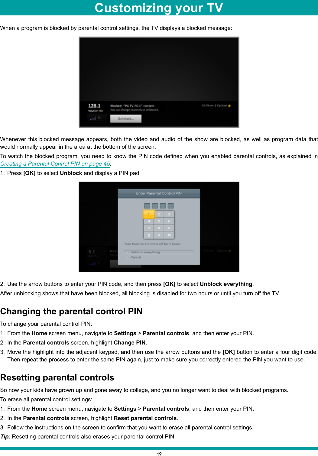 49When a program is blocked by parental control settings, the TV displays a blocked message:Whenever this blocked message appears, both the video and audio of the show are blocked, as well as program data that would normally appear in the area at the bottom of the screen.To watch the blocked program, you need to know the PIN code defined when you enabled parental controls, as explained in Creating a Parental Control PIN on page 45.1.  Press [OK] to select Unblock and display a PIN pad.2.  Use the arrow buttons to enter your PIN code, and then press [OK] to select Unblock everything.After unblocking shows that have been blocked, all blocking is disabled for two hours or until you turn off the TV.Changing the parental control PINTo change your parental control PIN:1.  From the Home screen menu, navigate to Settings &gt; Parental controls, and then enter your PIN.2.  In the Parental controls screen, highlight Change PIN.3.  Move the highlight into the adjacent keypad, and then use the arrow buttons and the [OK] button to enter a four digit code. Then repeat the process to enter the same PIN again, just to make sure you correctly entered the PIN you want to use.Resetting parental controlsSo now your kids have grown up and gone away to college, and you no longer want to deal with blocked programs.To erase all parental control settings:1.  From the Home screen menu, navigate to Settings &gt; Parental controls, and then enter your PIN.2.  In the Parental controls screen, highlight Reset parental controls.3.  Follow the instructions on the screen to confirm that you want to erase all parental control settings.Tip: Resetting parental controls also erases your parental control PIN.Customizing your TV