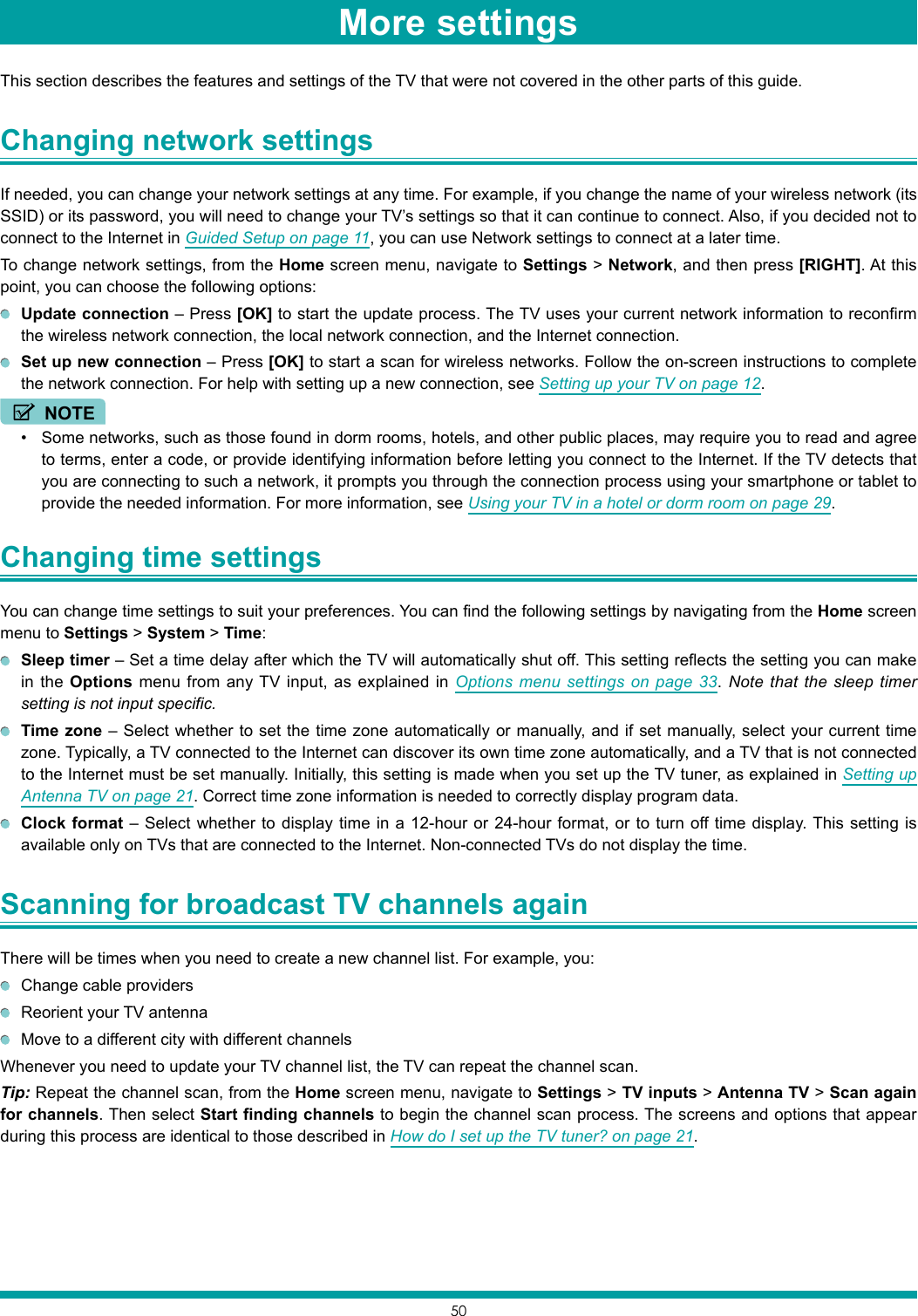 50This section describes the features and settings of the TV that were not covered in the other parts of this guide.Changing network settings If needed, you can change your network settings at any time. For example, if you change the name of your wireless network (its SSID) or its password, you will need to change your TV’s settings so that it can continue to connect. Also, if you decided not to connect to the Internet in Guided Setup on page 11, you can use Network settings to connect at a later time.To change network settings, from the Home screen menu, navigate to Settings &gt; Network, and then press [RIGHT]. At this point, you can choose the following options: Update connection – Press [OK] to start the update process. The TV uses your current network information to reconfirm the wireless network connection, the local network connection, and the Internet connection. Set up new connection – Press [OK] to start a scan for wireless networks. Follow the on-screen instructions to complete the network connection. For help with setting up a new connection, see Setting up your TV on page 12.NOTE• Some networks, such as those found in dorm rooms, hotels, and other public places, may require you to read and agree to terms, enter a code, or provide identifying information before letting you connect to the Internet. If the TV detects that you are connecting to such a network, it prompts you through the connection process using your smartphone or tablet to provide the needed information. For more information, see Using your TV in a hotel or dorm room on page 29.Changing time settings You can change time settings to suit your preferences. You can find the following settings by navigating from the Home screen menu to Settings &gt; System &gt; Time: Sleep timer – Set a time delay after which the TV will automatically shut off. This setting reflects the setting you can make in the Options menu from any TV input, as explained in Options menu settings on page 33. Note that the sleep timer setting is not input specific. Time zone – Select whether to set the time zone automatically or manually, and if set manually, select your current time zone. Typically, a TV connected to the Internet can discover its own time zone automatically, and a TV that is not connected to the Internet must be set manually. Initially, this setting is made when you set up the TV tuner, as explained in Setting up Antenna TV on page 21. Correct time zone information is needed to correctly display program data. Clock format – Select whether to display time in a 12-hour or 24-hour format, or to turn off time display. This setting is available only on TVs that are connected to the Internet. Non-connected TVs do not display the time.Scanning for broadcast TV channels again There will be times when you need to create a new channel list. For example, you:  Change cable providers  Reorient your TV antenna  Move to a different city with different channelsWhenever you need to update your TV channel list, the TV can repeat the channel scan.Tip: Repeat the channel scan, from the Home screen menu, navigate to Settings &gt; TV inputs &gt; Antenna TV &gt; Scan again for channels. Then select Start finding channels to begin the channel scan process. The screens and options that appear during this process are identical to those described in How do I set up the TV tuner? on page 21.More settings