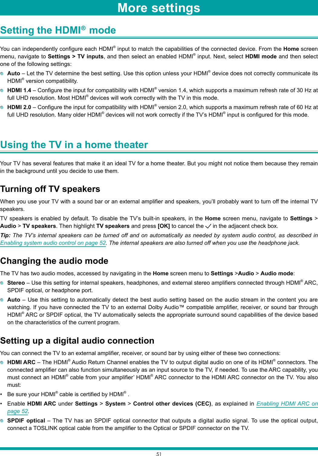 51Setting the HDMI   mode You can independently configure each HDMI® input to match the capabilities of the connected device. From the Home screen menu, navigate to Settings &gt; TV inputs, and then select an enabled HDMI® input. Next, select HDMI mode and then select one of the following settings: Auto – Let the TV determine the best setting. Use this option unless your HDMI® device does not correctly communicate its HDMI® version compatibility. HDMI 1.4 – Configure the input for compatibility with HDMI® version 1.4, which supports a maximum refresh rate of 30 Hz at full UHD resolution. Most HDMI® devices will work correctly with the TV in this mode. HDMI 2.0 – Configure the input for compatibility with HDMI® version 2.0, which supports a maximum refresh rate of 60 Hz at full UHD resolution. Many older HDMI® devices will not work correctly if the TV’s HDMI® input is configured for this mode.Using the TV in a home theater Your TV has several features that make it an ideal TV for a home theater. But you might not notice them because they remain in the background until you decide to use them.Turning off TV speakersWhen you use your TV with a sound bar or an external amplifier and speakers, you’ll probably want to turn off the internal TV speakers.TV speakers is enabled by default. To disable the TV’s built-in speakers, in the Home screen menu, navigate to Settings &gt; Audio &gt; TV speakers. Then highlight TV speakers and press [OK] to cancel the   in the adjacent check box.Tip: The TV’s internal speakers can be turned off and on automatically as needed by system audio control, as described in Enabling system audio control on page 52. The internal speakers are also turned off when you use the headphone jack.Changing the audio modeThe TV has two audio modes, accessed by navigating in the Home screen menu to Settings &gt;Audio &gt; Audio mode: Stereo – Use this setting for internal speakers, headphones, and external stereo amplifiers connected through HDMI® ARC, SPDIF optical, or headphone port. Auto – Use this setting to automatically detect the best audio setting based on the audio stream in the content you are watching. If you have connected the TV to an external Dolby Audio™ compatible amplifier, receiver, or sound bar through HDMI® ARC or SPDIF optical, the TV automatically selects the appropriate surround sound capabilities of the device based on the characteristics of the current program.Setting up a digital audio connectionYou can connect the TV to an external amplifier, receiver, or sound bar by using either of these two connections: HDMI ARC – The HDMI® Audio Return Channel enables the TV to output digital audio on one of its HDMI® connectors. The connected amplifier can also function simultaneously as an input source to the TV, if needed. To use the ARC capability, you must connect an HDMI® cable from your amplifier’ HDMI® ARC connector to the HDMI ARC connector on the TV. You also must:• Be sure your HDMI® cable is certified by HDMI® .• Enable HDMI ARC under Settings &gt; System &gt; Control other devices (CEC), as explained in Enabling HDMI ARC on page 52. SPDIF optical – The TV has an SPDIF optical connector that outputs a digital audio signal. To use the optical output, connect a TOSLINK optical cable from the amplifier to the Optical or SPDIF connector on the TV.More settings