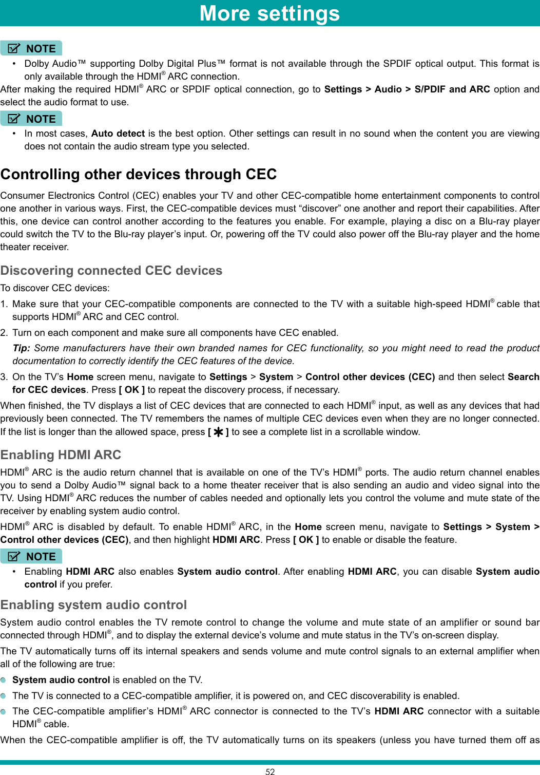 52NOTE• Dolby Audio™ supporting Dolby Digital Plus™ format is not available through the SPDIF optical output. This format is only available through the HDMI® ARC connection.After making the required HDMI® ARC or SPDIF optical connection, go to Settings &gt; Audio &gt; S/PDIF and ARC option and select the audio format to use. NOTE• In most cases, Auto detect is the best option. Other settings can result in no sound when the content you are viewing does not contain the audio stream type you selected.Controlling other devices through CECConsumer Electronics Control (CEC) enables your TV and other CEC-compatible home entertainment components to control one another in various ways. First, the CEC-compatible devices must “discover” one another and report their capabilities. After this, one device can control another according to the features you enable. For example, playing a disc on a Blu-ray player could switch the TV to the Blu-ray player’s input. Or, powering off the TV could also power off the Blu-ray player and the home theater receiver.Discovering connected CEC devicesTo discover CEC devices:1.  Make sure that your CEC-compatible components are connected to the TV with a suitable high-speed HDMI®  cable that supports HDMI® ARC and CEC control.2.  Turn on each component and make sure all components have CEC enabled. Tip: Some manufacturers have their own branded names for CEC functionality, so you might need to read the product documentation to correctly identify the CEC features of the device.3.  On the TV’s Home screen menu, navigate to Settings &gt; System &gt; Control other devices (CEC) and then select Search for CEC devices. Press [ OK ] to repeat the discovery process, if necessary.When finished, the TV displays a list of CEC devices that are connected to each HDMI® input, as well as any devices that had previously been connected. The TV remembers the names of multiple CEC devices even when they are no longer connected. If the list is longer than the allowed space, press [   ] to see a complete list in a scrollable window.Enabling HDMI ARCHDMI® ARC is the audio return channel that is available on one of the TV’s HDMI® ports. The audio return channel enables you to send a Dolby Audio™ signal back to a home theater receiver that is also sending an audio and video signal into the TV. Using HDMI® ARC reduces the number of cables needed and optionally lets you control the volume and mute state of the receiver by enabling system audio control.HDMI® ARC is disabled by default. To enable HDMI® ARC, in the Home screen menu, navigate to Settings &gt; System &gt; Control other devices (CEC), and then highlight HDMI ARC. Press [ OK ] to enable or disable the feature.NOTE• Enabling HDMI ARC also enables System audio control. After enabling HDMI ARC, you can disable System audio control if you prefer.Enabling system audio controlSystem audio control enables the TV remote control to change the volume and mute state of an amplifier or sound bar connected through HDMI®, and to display the external device’s volume and mute status in the TV’s on-screen display. The TV automatically turns off its internal speakers and sends volume and mute control signals to an external amplifier when all of the following are true: System audio control is enabled on the TV.  The TV is connected to a CEC-compatible amplifier, it is powered on, and CEC discoverability is enabled.  The CEC-compatible amplifier’s HDMI® ARC connector is connected to the TV’s HDMI ARC connector with a suitable HDMI® cable.When the CEC-compatible amplifier is off, the TV automatically turns on its speakers (unless you have turned them off as More settings