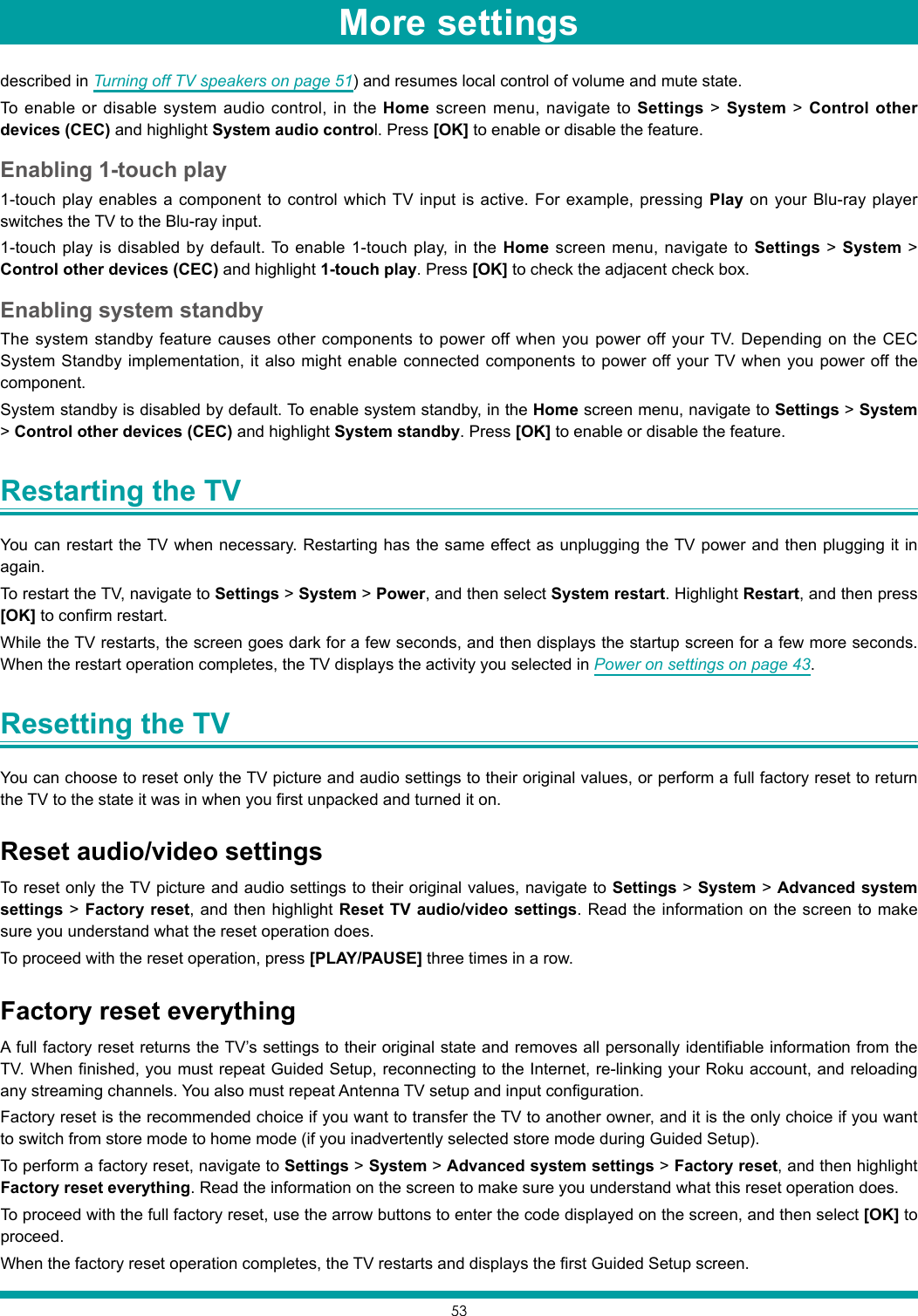 53More settingsdescribed in Turning off TV speakers on page 51) and resumes local control of volume and mute state.To enable or disable system audio control, in the Home screen menu, navigate to Settings &gt; System &gt; Control other devices (CEC) and highlight System audio control. Press [OK] to enable or disable the feature.Enabling 1-touch play1-touch play enables a component to control which TV input is active. For example, pressing Play on your Blu-ray player switches the TV to the Blu-ray input.1-touch play is disabled by default. To enable 1-touch play, in the Home screen menu, navigate to Settings &gt; System &gt; Control other devices (CEC) and highlight 1-touch play. Press [OK] to check the adjacent check box.Enabling system standbyThe system standby feature causes other components to power off when you power off your TV. Depending on the CEC System Standby implementation, it also might enable connected components to power off your TV when you power off the component.System standby is disabled by default. To enable system standby, in the Home screen menu, navigate to Settings &gt; System &gt; Control other devices (CEC) and highlight System standby. Press [OK] to enable or disable the feature.Restarting the TV You can restart the TV when necessary. Restarting has the same effect as unplugging the TV power and then plugging it in again.To restart the TV, navigate to Settings &gt; System &gt; Power, and then select System restart. Highlight Restart, and then press [OK] to confirm restart.While the TV restarts, the screen goes dark for a few seconds, and then displays the startup screen for a few more seconds. When the restart operation completes, the TV displays the activity you selected in Power on settings on page 43.Resetting the TV You can choose to reset only the TV picture and audio settings to their original values, or perform a full factory reset to return the TV to the state it was in when you first unpacked and turned it on.Reset audio/video settingsTo reset only the TV picture and audio settings to their original values, navigate to Settings &gt; System &gt; Advanced system settings &gt; Factory reset, and then highlight Reset TV audio/video settings. Read the information on the screen to make sure you understand what the reset operation does.To proceed with the reset operation, press [PLAY/PAUSE] three times in a row.Factory reset everythingA full factory reset returns the TV’s settings to their original state and removes all personally identifiable information from the TV. When finished, you must repeat Guided Setup, reconnecting to the Internet, re-linking your Roku account, and reloading any streaming channels. You also must repeat Antenna TV setup and input configuration. Factory reset is the recommended choice if you want to transfer the TV to another owner, and it is the only choice if you want to switch from store mode to home mode (if you inadvertently selected store mode during Guided Setup).To perform a factory reset, navigate to Settings &gt; System &gt; Advanced system settings &gt; Factory reset, and then highlight Factory reset everything. Read the information on the screen to make sure you understand what this reset operation does.To proceed with the full factory reset, use the arrow buttons to enter the code displayed on the screen, and then select [OK] to proceed. When the factory reset operation completes, the TV restarts and displays the first Guided Setup screen.