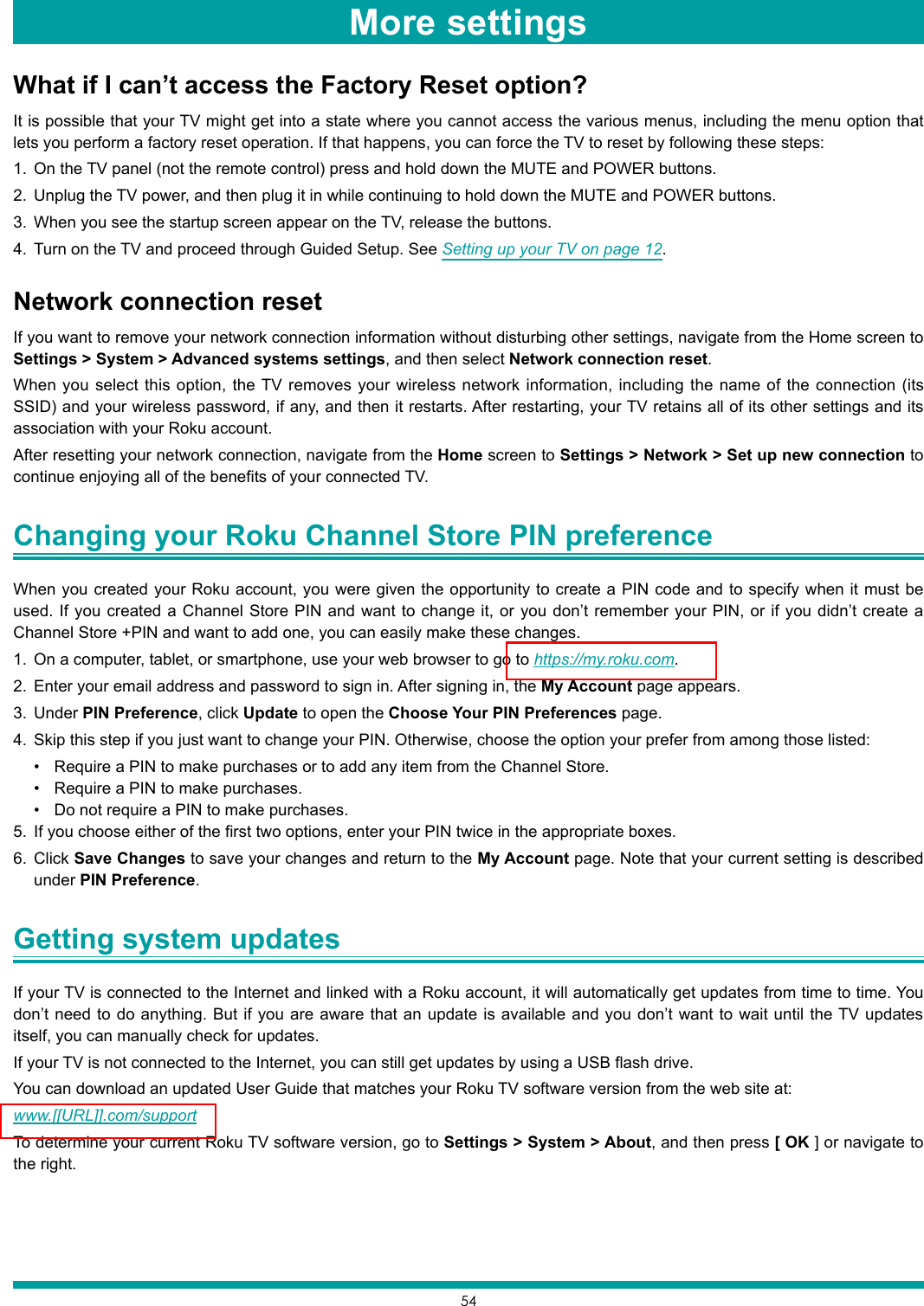 54What if I can’t access the Factory Reset option?It is possible that your TV might get into a state where you cannot access the various menus, including the menu option that lets you perform a factory reset operation. If that happens, you can force the TV to reset by following these steps:1.  On the TV panel (not the remote control) press and hold down the MUTE and POWER buttons.2.  Unplug the TV power, and then plug it in while continuing to hold down the MUTE and POWER buttons.3.  When you see the startup screen appear on the TV, release the buttons.4.  Turn on the TV and proceed through Guided Setup. See Setting up your TV on page 12.Network connection resetIf you want to remove your network connection information without disturbing other settings, navigate from the Home screen to Settings &gt; System &gt; Advanced systems settings, and then select Network connection reset.When you select this option, the TV removes your wireless network information, including the name of the connection (its SSID) and your wireless password, if any, and then it restarts. After restarting, your TV retains all of its other settings and its association with your Roku account. After resetting your network connection, navigate from the Home screen to Settings &gt; Network &gt; Set up new connection to continue enjoying all of the benefits of your connected TV.Changing your Roku Channel Store PIN preference When you created your Roku account, you were given the opportunity to create a PIN code and to specify when it must be used. If you created a Channel Store PIN and want to change it, or you don’t remember your PIN, or if you didn’t create a Channel Store +PIN and want to add one, you can easily make these changes.1.  On a computer, tablet, or smartphone, use your web browser to go to https://my.roku.com.2.  Enter your email address and password to sign in. After signing in, the My Account page appears.3.  Under PIN Preference, click Update to open the Choose Your PIN Preferences page.4.  Skip this step if you just want to change your PIN. Otherwise, choose the option your prefer from among those listed:• Require a PIN to make purchases or to add any item from the Channel Store.• Require a PIN to make purchases.• Do not require a PIN to make purchases.5.  If you choose either of the first two options, enter your PIN twice in the appropriate boxes. 6.  Click Save Changes to save your changes and return to the My Account page. Note that your current setting is described under PIN Preference.Getting system updates If your TV is connected to the Internet and linked with a Roku account, it will automatically get updates from time to time. You don’t need to do anything. But if you are aware that an update is available and you don’t want to wait until the TV updates itself, you can manually check for updates.If your TV is not connected to the Internet, you can still get updates by using a USB flash drive.You can download an updated User Guide that matches your Roku TV software version from the web site at: www.[[URL]].com/supportTo determine your current Roku TV software version, go to Settings &gt; System &gt; About, and then press [ OK ] or navigate to the right.More settings