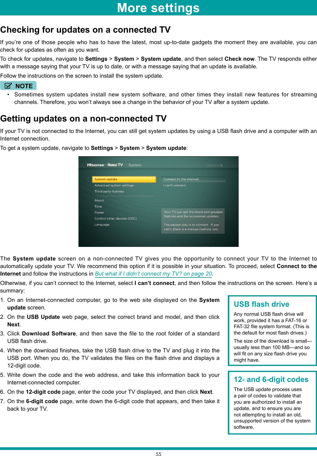 55Checking for updates on a connected TVIf you’re one of those people who has to have the latest, most up-to-date gadgets the moment they are available, you can check for updates as often as you want.To check for updates, navigate to Settings &gt; System &gt; System update, and then select Check now. The TV responds either with a message saying that your TV is up to date, or with a message saying that an update is available.Follow the instructions on the screen to install the system update.NOTE• Sometimes system updates install new system software, and other times they install new features for streaming channels. Therefore, you won’t always see a change in the behavior of your TV after a system update.Getting updates on a non-connected TVIf your TV is not connected to the Internet, you can still get system updates by using a USB flash drive and a computer with an Internet connection.To get a system update, navigate to Settings &gt; System &gt; System update:The System update screen on a non-connected TV gives you the opportunity to connect your TV to the Internet to automatically update your TV. We recommend this option if it is possible in your situation. To proceed, select Connect to the Internet and follow the instructions in But what if I didn’t connect my TV? on page 20.Otherwise, if you can’t connect to the Internet, select I can’t connect, and then follow the instructions on the screen. Here’s a summary:1.  On an Internet-connected computer, go to the web site displayed on the System update screen.2.  On the USB Update web page, select the correct brand and model, and then click Next. 3.  Click Download Software, and then save the file to the root folder of a standard USB flash drive. 4.  When the download finishes, take the USB flash drive to the TV and plug it into the USB port. When you do, the TV validates the files on the flash drive and displays a 12-digit code. 5.  Write down the code and the web address, and take this information back to your Internet-connected computer.6.  On the 12-digit code page, enter the code your TV displayed, and then click Next.7.  On the 6-digit code page, write down the 6-digit code that appears, and then take it back to your TV.12- and 6-digit codesThe USB update process uses a pair of codes to validate that you are authorized to install an update, and to ensure you are not attempting to install an old, unsupported version of the system software.USB flash driveAny normal USB flash drive will work, provided it has a FAT-16 or FAT-32 file system format. (This is the default for most flash drives.) The size of the download is small—usually less than 100 MB—and so will fit on any size flash drive you might have.More settings