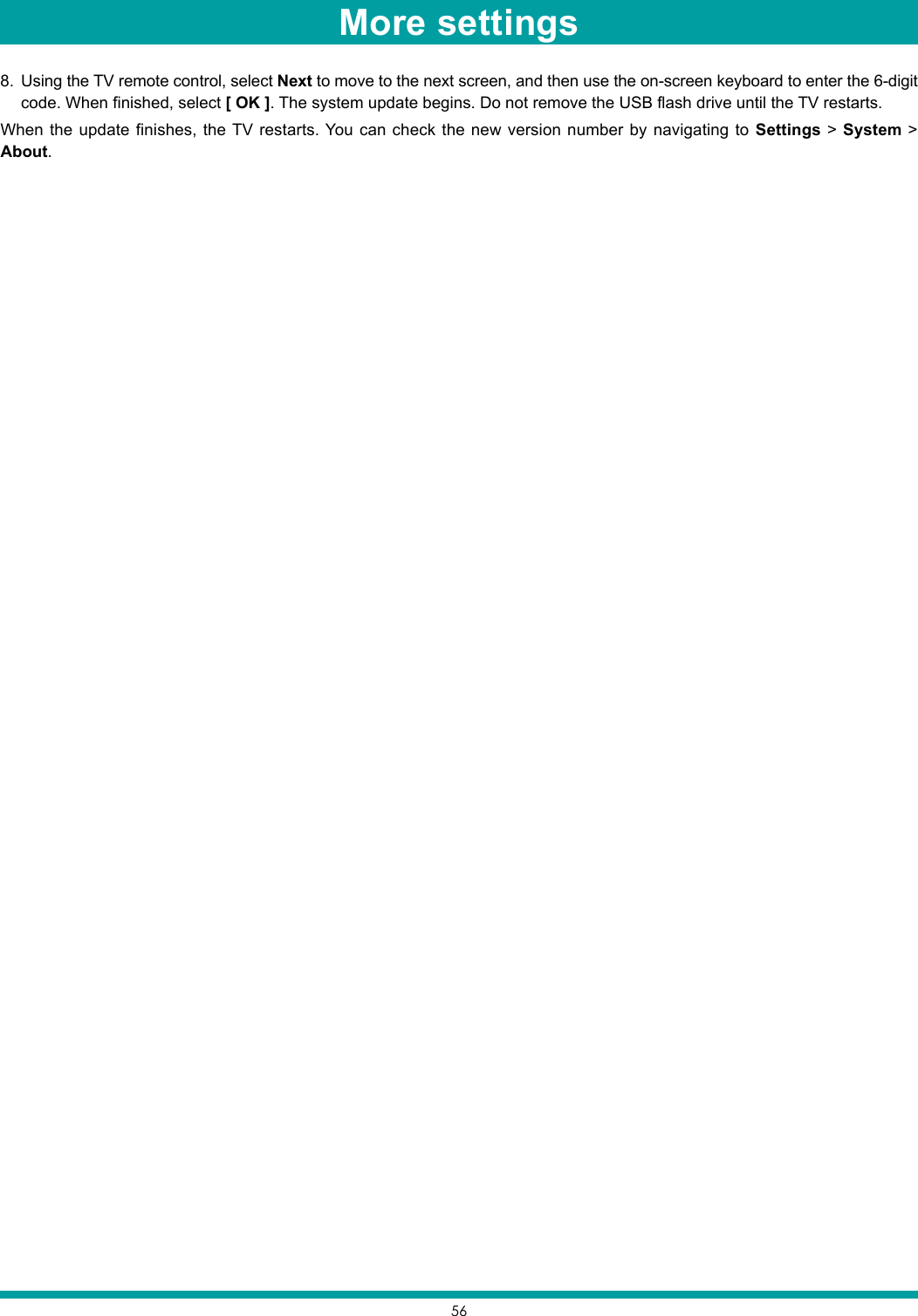 568.  Using the TV remote control, select Next to move to the next screen, and then use the on-screen keyboard to enter the 6-digit code. When finished, select [ OK ]. The system update begins. Do not remove the USB flash drive until the TV restarts.When the update finishes, the TV restarts. You can check the new version number by navigating to Settings &gt; System &gt; About.More settings