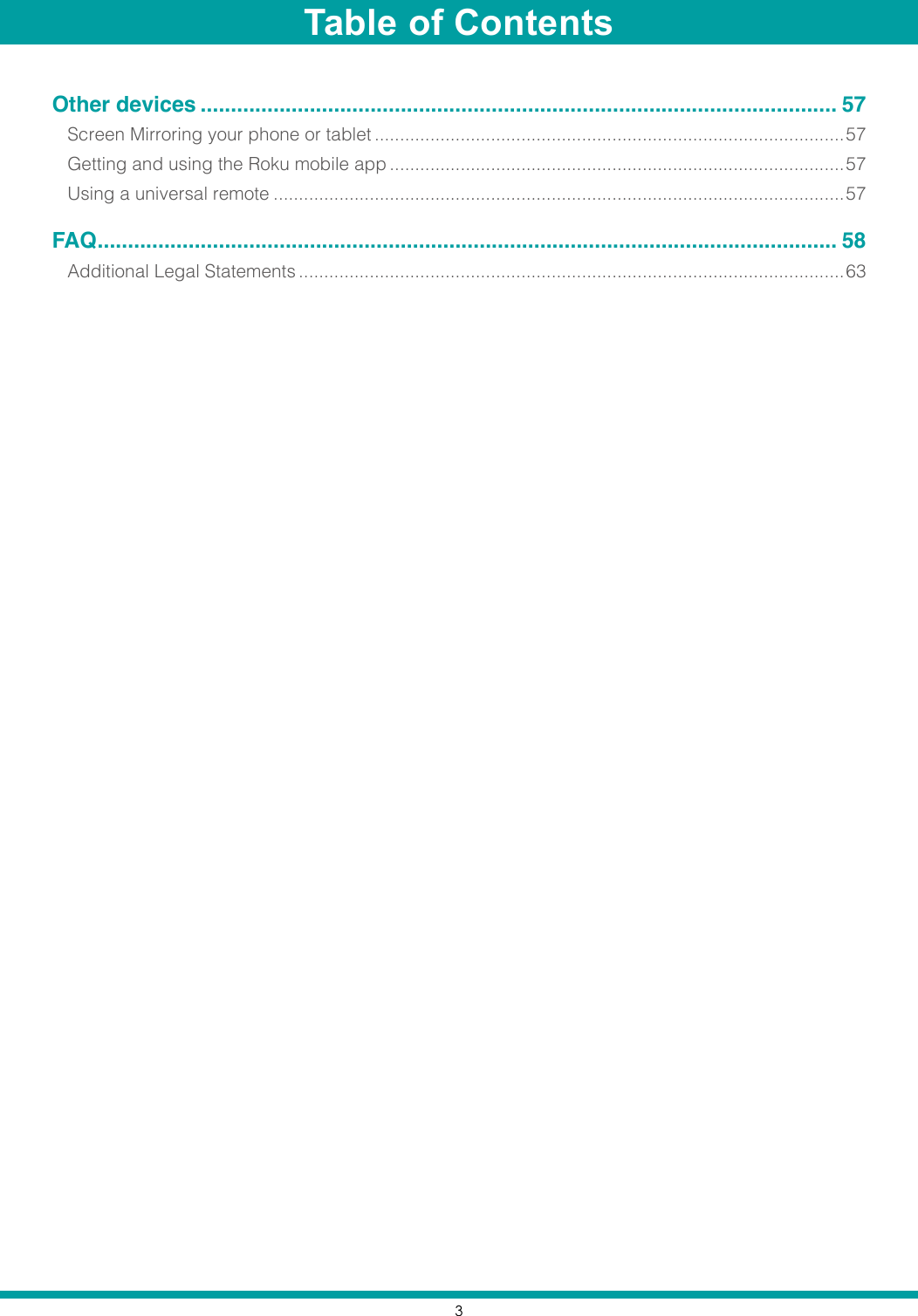 3Other devices ......................................................................................................... 57Screen Mirroring your phone or tablet .............................................................................................57Getting and using the Roku mobile app ..........................................................................................57Using a universal remote .................................................................................................................57FAQ .......................................................................................................................... 58Additional Legal Statements ............................................................................................................63Table of Contents