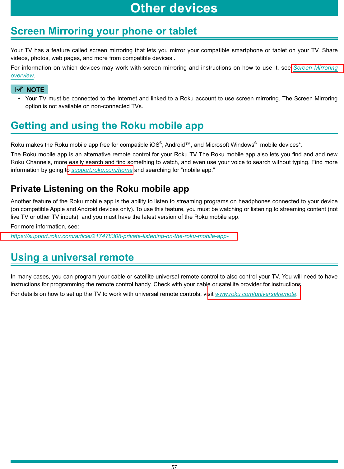 57Screen Mirroring your phone or tablet Your TV has a feature called screen mirroring that lets you mirror your compatible smartphone or tablet on your TV. Share videos, photos, web pages, and more from compatible devices .For information on which devices may work with screen mirroring and instructions on how to use it, see Screen Mirroring overview.NOTE• Your TV must be connected to the Internet and linked to a Roku account to use screen mirroring. The Screen Mirroring option is not available on non-connected TVs.Getting and using the Roku mobile app Roku makes the Roku mobile app free for compatible iOS®, Android™, and Microsoft Windows®  mobile devices*.The Roku mobile app is an alternative remote control for your Roku TV The Roku mobile app also lets you find and add new Roku Channels, more easily search and find something to watch, and even use your voice to search without typing. Find more information by going to support.roku.com/home and searching for “mobile app.” Private Listening on the Roku mobile appAnother feature of the Roku mobile app is the ability to listen to streaming programs on headphones connected to your device (on compatible Apple and Android devices only). To use this feature, you must be watching or listening to streaming content (not live TV or other TV inputs), and you must have the latest version of the Roku mobile app. For more information, see: https://support.roku.com/article/217478308-private-listening-on-the-roku-mobile-app- Using a universal remote In many cases, you can program your cable or satellite universal remote control to also control your TV. You will need to have instructions for programming the remote control handy. Check with your cable or satellite provider for instructions.For details on how to set up the TV to work with universal remote controls, visit www.roku.com/universalremote.Other devices