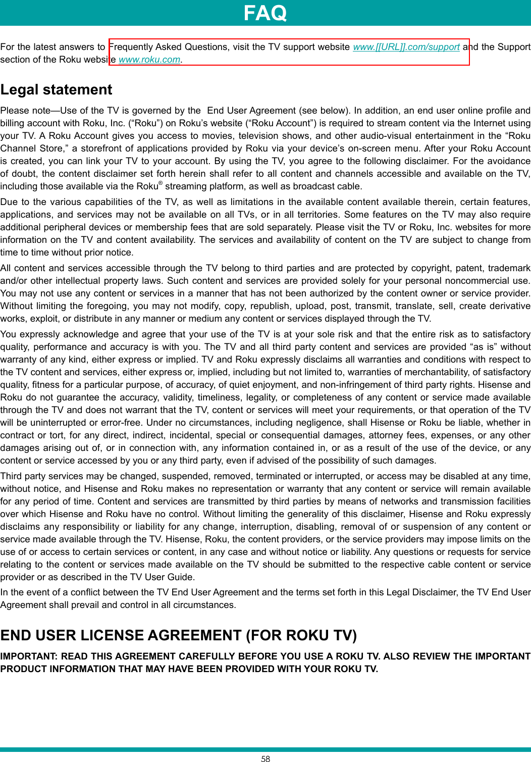 58For the latest answers to Frequently Asked Questions, visit the TV support website www.[[URL]].com/support and the Support section of the Roku website www.roku.com.Legal statementPlease note—Use of the TV is governed by the  End User Agreement (see below). In addition, an end user online profile and billing account with Roku, Inc. (“Roku”) on Roku’s website (“Roku Account”) is required to stream content via the Internet using your TV. A Roku Account gives you access to movies, television shows, and other audio-visual entertainment in the “Roku Channel Store,” a storefront of applications provided by Roku via your device’s on-screen menu. After your Roku Account is created, you can link your TV to your account. By using the TV, you agree to the following disclaimer. For the avoidance of doubt, the content disclaimer set forth herein shall refer to all content and channels accessible and available on the TV, including those available via the Roku® streaming platform, as well as broadcast cable.Due to the various capabilities of the TV, as well as limitations in the available content available therein, certain features, applications, and services may not be available on all TVs, or in all territories. Some features on the TV may also require additional peripheral devices or membership fees that are sold separately. Please visit the TV or Roku, Inc. websites for more information on the TV and content availability. The services and availability of content on the TV are subject to change from time to time without prior notice.All content and services accessible through the TV belong to third parties and are protected by copyright, patent, trademark and/or other intellectual property laws. Such content and services are provided solely for your personal noncommercial use. You may not use any content or services in a manner that has not been authorized by the content owner or service provider. Without limiting the foregoing, you may not modify, copy, republish, upload, post, transmit, translate, sell, create derivative works, exploit, or distribute in any manner or medium any content or services displayed through the TV.You expressly acknowledge and agree that your use of the TV is at your sole risk and that the entire risk as to satisfactory quality, performance and accuracy is with you. The TV and all third party content and services are provided “as is” without warranty of any kind, either express or implied. TV and Roku expressly disclaims all warranties and conditions with respect to the TV content and services, either express or, implied, including but not limited to, warranties of merchantability, of satisfactory quality, fitness for a particular purpose, of accuracy, of quiet enjoyment, and non-infringement of third party rights. Hisense and Roku do not guarantee the accuracy, validity, timeliness, legality, or completeness of any content or service made available through the TV and does not warrant that the TV, content or services will meet your requirements, or that operation of the TV will be uninterrupted or error-free. Under no circumstances, including negligence, shall Hisense or Roku be liable, whether in contract or tort, for any direct, indirect, incidental, special or consequential damages, attorney fees, expenses, or any other damages arising out of, or in connection with, any information contained in, or as a result of the use of the device, or any content or service accessed by you or any third party, even if advised of the possibility of such damages.Third party services may be changed, suspended, removed, terminated or interrupted, or access may be disabled at any time, without notice, and Hisense and Roku makes no representation or warranty that any content or service will remain available for any period of time. Content and services are transmitted by third parties by means of networks and transmission facilities over which Hisense and Roku have no control. Without limiting the generality of this disclaimer, Hisense and Roku expressly disclaims any responsibility or liability for any change, interruption, disabling, removal of or suspension of any content or service made available through the TV. Hisense, Roku, the content providers, or the service providers may impose limits on the use of or access to certain services or content, in any case and without notice or liability. Any questions or requests for service relating to the content or services made available on the TV should be submitted to the respective cable content or service provider or as described in the TV User Guide.In the event of a conflict between the TV End User Agreement and the terms set forth in this Legal Disclaimer, the TV End User Agreement shall prevail and control in all circumstances.END USER LICENSE AGREEMENT (FOR ROKU TV)IMPORTANT: READ THIS AGREEMENT CAREFULLY BEFORE YOU USE A ROKU TV. ALSO REVIEW THE IMPORTANT PRODUCT INFORMATION THAT MAY HAVE BEEN PROVIDED WITH YOUR ROKU TV.FAQ