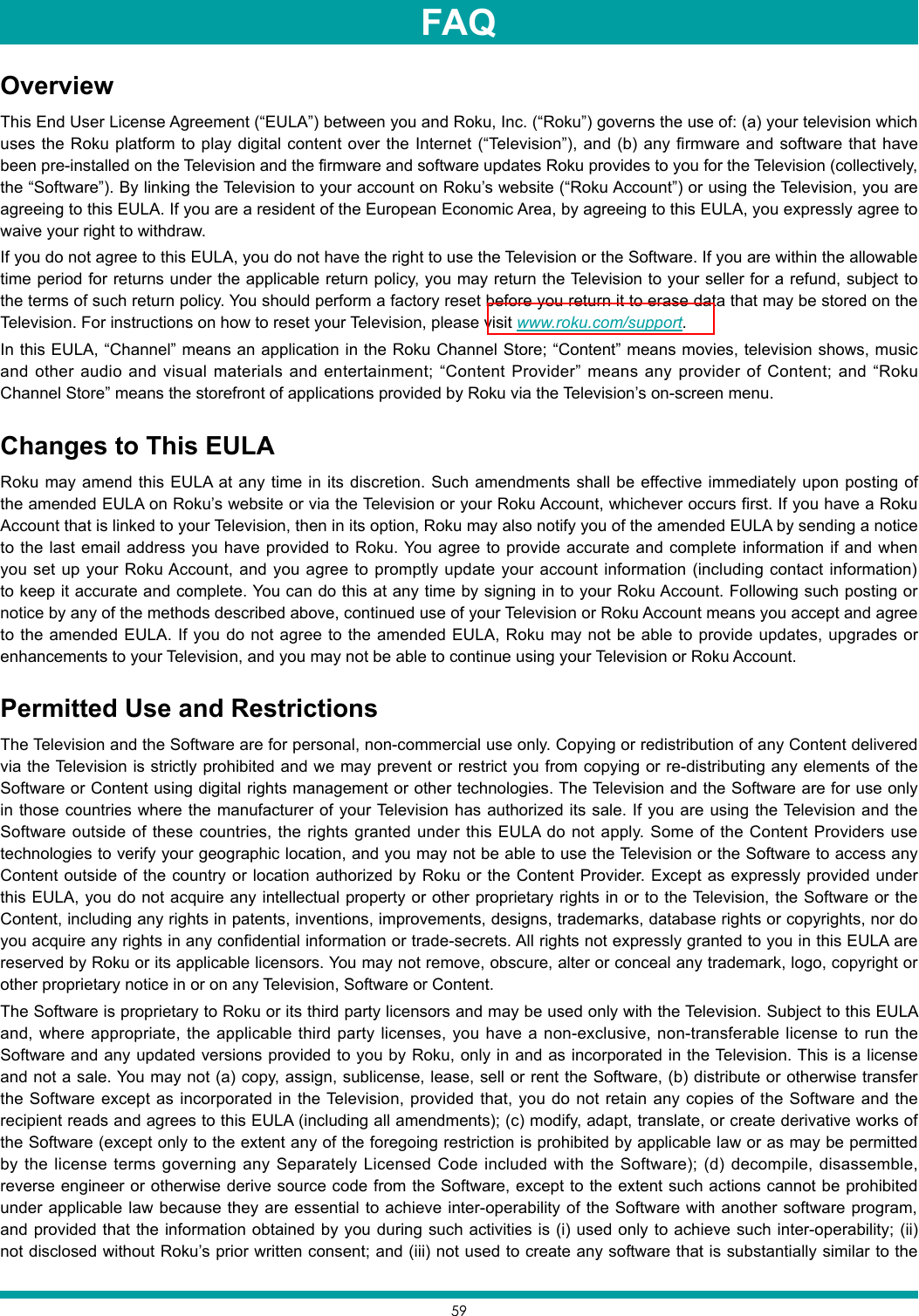 59OverviewThis End User License Agreement (“EULA”) between you and Roku, Inc. (“Roku”) governs the use of: (a) your television which uses the Roku platform to play digital content over the Internet (“Television”), and (b) any firmware and software that have been pre-installed on the Television and the firmware and software updates Roku provides to you for the Television (collectively, the “Software”). By linking the Television to your account on Roku’s website (“Roku Account”) or using the Television, you are agreeing to this EULA. If you are a resident of the European Economic Area, by agreeing to this EULA, you expressly agree to waive your right to withdraw.If you do not agree to this EULA, you do not have the right to use the Television or the Software. If you are within the allowable time period for returns under the applicable return policy, you may return the Television to your seller for a refund, subject to the terms of such return policy. You should perform a factory reset before you return it to erase data that may be stored on the Television. For instructions on how to reset your Television, please visit www.roku.com/support.In this EULA, “Channel” means an application in the Roku Channel Store; “Content” means movies, television shows, music and other audio and visual materials and entertainment; “Content Provider” means any provider of Content; and “Roku Channel Store” means the storefront of applications provided by Roku via the Television’s on-screen menu.Changes to This EULARoku may amend this EULA at any time in its discretion. Such amendments shall be effective immediately upon posting of the amended EULA on Roku’s website or via the Television or your Roku Account, whichever occurs first. If you have a Roku Account that is linked to your Television, then in its option, Roku may also notify you of the amended EULA by sending a notice to the last email address you have provided to Roku. You agree to provide accurate and complete information if and when you set up your Roku Account, and you agree to promptly update your account information (including contact information) to keep it accurate and complete. You can do this at any time by signing in to your Roku Account. Following such posting or notice by any of the methods described above, continued use of your Television or Roku Account means you accept and agree to the amended EULA. If you do not agree to the amended EULA, Roku may not be able to provide updates, upgrades or enhancements to your Television, and you may not be able to continue using your Television or Roku Account.Permitted Use and RestrictionsThe Television and the Software are for personal, non-commercial use only. Copying or redistribution of any Content delivered via the Television is strictly prohibited and we may prevent or restrict you from copying or re-distributing any elements of the Software or Content using digital rights management or other technologies. The Television and the Software are for use only in those countries where the manufacturer of your Television has authorized its sale. If you are using the Television and the Software outside of these countries, the rights granted under this EULA do not apply. Some of the Content Providers use technologies to verify your geographic location, and you may not be able to use the Television or the Software to access any Content outside of the country or location authorized by Roku or the Content Provider. Except as expressly provided under this EULA, you do not acquire any intellectual property or other proprietary rights in or to the Television, the Software or the Content, including any rights in patents, inventions, improvements, designs, trademarks, database rights or copyrights, nor do you acquire any rights in any confidential information or trade-secrets. All rights not expressly granted to you in this EULA are reserved by Roku or its applicable licensors. You may not remove, obscure, alter or conceal any trademark, logo, copyright or other proprietary notice in or on any Television, Software or Content.The Software is proprietary to Roku or its third party licensors and may be used only with the Television. Subject to this EULA and, where appropriate, the applicable third party licenses, you have a non-exclusive, non-transferable license to run the Software and any updated versions provided to you by Roku, only in and as incorporated in the Television. This is a license and not a sale. You may not (a) copy, assign, sublicense, lease, sell or rent the Software, (b) distribute or otherwise transfer the Software except as incorporated in the Television, provided that, you do not retain any copies of the Software and the recipient reads and agrees to this EULA (including all amendments); (c) modify, adapt, translate, or create derivative works of the Software (except only to the extent any of the foregoing restriction is prohibited by applicable law or as may be permitted by the license terms governing any Separately Licensed Code included with the Software); (d) decompile, disassemble, reverse engineer or otherwise derive source code from the Software, except to the extent such actions cannot be prohibited under applicable law because they are essential to achieve inter-operability of the Software with another software program, and provided that the information obtained by you during such activities is (i) used only to achieve such inter-operability; (ii) not disclosed without Roku’s prior written consent; and (iii) not used to create any software that is substantially similar to the FAQ