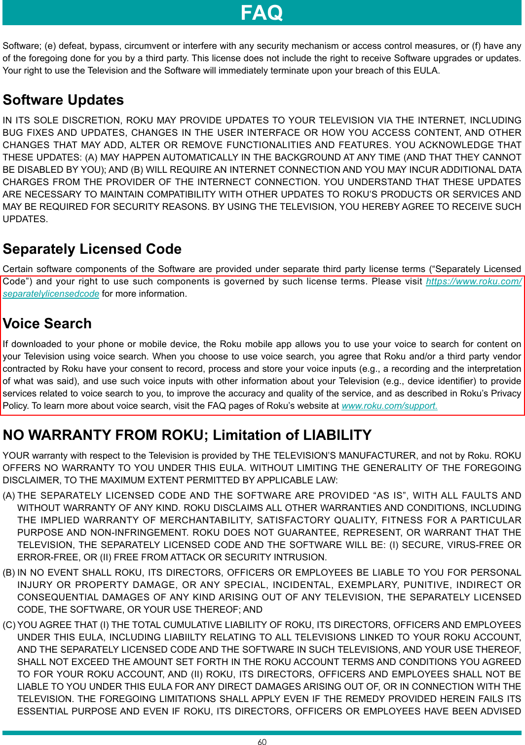 60Software; (e) defeat, bypass, circumvent or interfere with any security mechanism or access control measures, or (f) have any of the foregoing done for you by a third party. This license does not include the right to receive Software upgrades or updates. Your right to use the Television and the Software will immediately terminate upon your breach of this EULA.Software UpdatesIN ITS SOLE DISCRETION, ROKU MAY PROVIDE UPDATES TO YOUR TELEVISION VIA THE INTERNET, INCLUDING BUG FIXES AND UPDATES, CHANGES IN THE USER INTERFACE OR HOW YOU ACCESS CONTENT, AND OTHER CHANGES THAT MAY ADD, ALTER OR REMOVE FUNCTIONALITIES AND FEATURES. YOU ACKNOWLEDGE THAT THESE UPDATES: (A) MAY HAPPEN AUTOMATICALLY IN THE BACKGROUND AT ANY TIME (AND THAT THEY CANNOT BE DISABLED BY YOU); AND (B) WILL REQUIRE AN INTERNET CONNECTION AND YOU MAY INCUR ADDITIONAL DATA CHARGES FROM THE PROVIDER OF THE INTERNECT CONNECTION. YOU UNDERSTAND THAT THESE UPDATES ARE NECESSARY TO MAINTAIN COMPATIBILITY WITH OTHER UPDATES TO ROKU’S PRODUCTS OR SERVICES AND MAY BE REQUIRED FOR SECURITY REASONS. BY USING THE TELEVISION, YOU HEREBY AGREE TO RECEIVE SUCH UPDATES.Separately Licensed CodeCertain software components of the Software are provided under separate third party license terms (“Separately Licensed Code”) and your right to use such components is governed by such license terms. Please visit https://www.roku.com/separatelylicensedcode for more information.Voice SearchIf downloaded to your phone or mobile device, the Roku mobile app allows you to use your voice to search for content on your Television using voice search. When you choose to use voice search, you agree that Roku and/or a third party vendor contracted by Roku have your consent to record, process and store your voice inputs (e.g., a recording and the interpretation of what was said), and use such voice inputs with other information about your Television (e.g., device identifier) to provide services related to voice search to you, to improve the accuracy and quality of the service, and as described in Roku’s Privacy Policy. To learn more about voice search, visit the FAQ pages of Roku’s website at www.roku.com/support.NO WARRANTY FROM ROKU; Limitation of LIABILITYYOUR warranty with respect to the Television is provided by THE TELEVISION’S MANUFACTURER, and not by Roku. ROKU OFFERS NO WARRANTY TO YOU UNDER THIS EULA. WITHOUT LIMITING THE GENERALITY OF THE FOREGOING DISCLAIMER, TO THE MAXIMUM EXTENT PERMITTED BY APPLICABLE LAW:(A) THE SEPARATELY LICENSED CODE AND THE SOFTWARE ARE PROVIDED “AS IS”, WITH ALL FAULTS AND WITHOUT WARRANTY OF ANY KIND. ROKU DISCLAIMS ALL OTHER WARRANTIES AND CONDITIONS, INCLUDING THE IMPLIED WARRANTY OF MERCHANTABILITY, SATISFACTORY QUALITY, FITNESS FOR A PARTICULAR PURPOSE AND NON-INFRINGEMENT. ROKU DOES NOT GUARANTEE, REPRESENT, OR WARRANT THAT THE TELEVISION, THE SEPARATELY LICENSED CODE AND THE SOFTWARE WILL BE: (I) SECURE, VIRUS-FREE OR ERROR-FREE, OR (II) FREE FROM ATTACK OR SECURITY INTRUSION.(B) IN NO EVENT SHALL ROKU, ITS DIRECTORS, OFFICERS OR EMPLOYEES BE LIABLE TO YOU FOR PERSONAL INJURY OR PROPERTY DAMAGE, OR ANY SPECIAL, INCIDENTAL, EXEMPLARY, PUNITIVE, INDIRECT OR CONSEQUENTIAL DAMAGES OF ANY KIND ARISING OUT OF ANY TELEVISION, THE SEPARATELY LICENSED CODE, THE SOFTWARE, OR YOUR USE THEREOF; AND(C) YOU AGREE THAT (I) THE TOTAL CUMULATIVE LIABILITY OF ROKU, ITS DIRECTORS, OFFICERS AND EMPLOYEES UNDER THIS EULA, INCLUDING LIABIILTY RELATING TO ALL TELEVISIONS LINKED TO YOUR ROKU ACCOUNT, AND THE SEPARATELY LICENSED CODE AND THE SOFTWARE IN SUCH TELEVISIONS, AND YOUR USE THEREOF, SHALL NOT EXCEED THE AMOUNT SET FORTH IN THE ROKU ACCOUNT TERMS AND CONDITIONS YOU AGREED TO FOR YOUR ROKU ACCOUNT, AND (II) ROKU, ITS DIRECTORS, OFFICERS AND EMPLOYEES SHALL NOT BE LIABLE TO YOU UNDER THIS EULA FOR ANY DIRECT DAMAGES ARISING OUT OF, OR IN CONNECTION WITH THE TELEVISION. THE FOREGOING LIMITATIONS SHALL APPLY EVEN IF THE REMEDY PROVIDED HEREIN FAILS ITS ESSENTIAL PURPOSE AND EVEN IF ROKU, ITS DIRECTORS, OFFICERS OR EMPLOYEES HAVE BEEN ADVISED FAQ