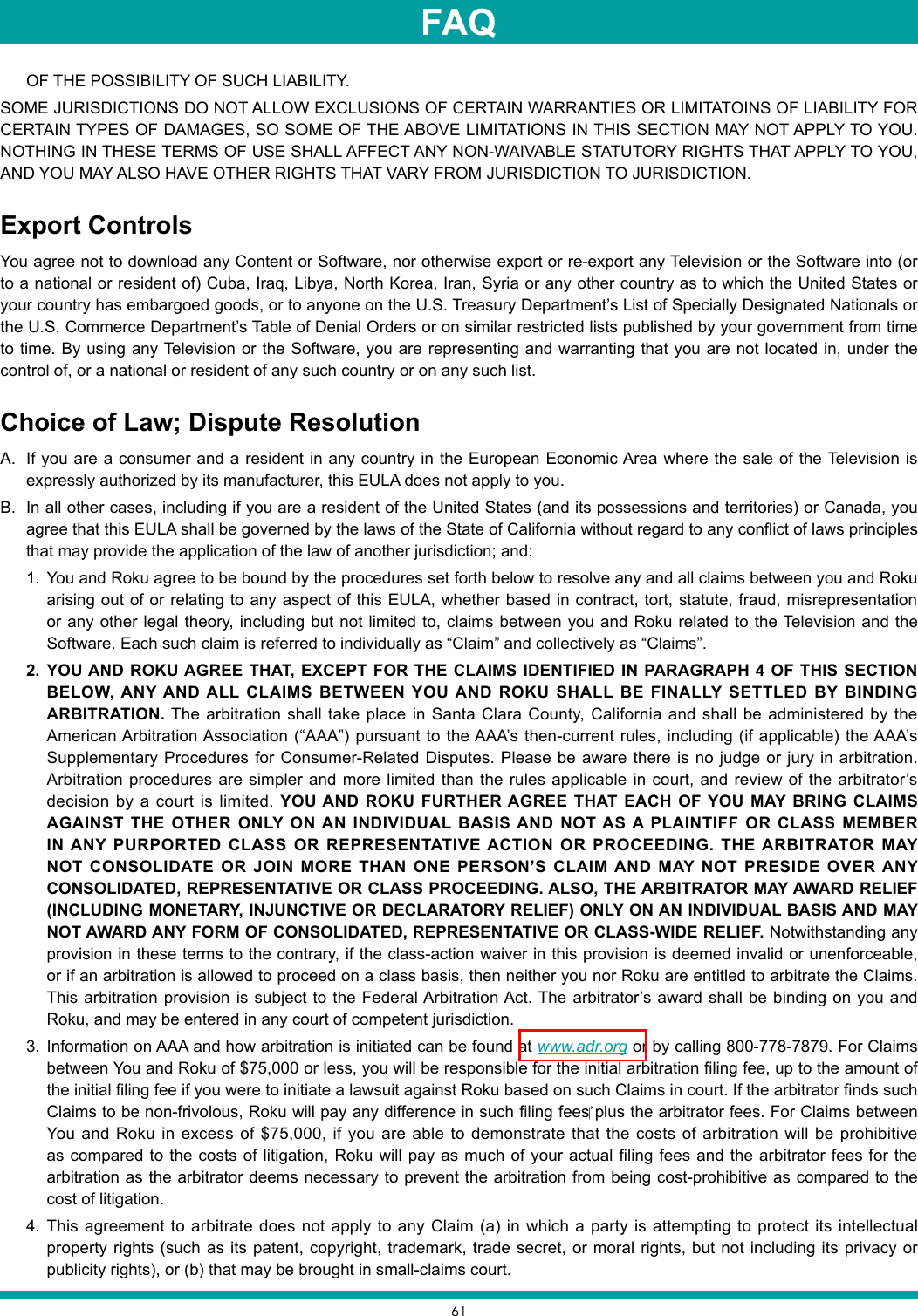 61OF THE POSSIBILITY OF SUCH LIABILITY.SOME JURISDICTIONS DO NOT ALLOW EXCLUSIONS OF CERTAIN WARRANTIES OR LIMITATOINS OF LIABILITY FOR CERTAIN TYPES OF DAMAGES, SO SOME OF THE ABOVE LIMITATIONS IN THIS SECTION MAY NOT APPLY TO YOU. NOTHING IN THESE TERMS OF USE SHALL AFFECT ANY NON-WAIVABLE STATUTORY RIGHTS THAT APPLY TO YOU, AND YOU MAY ALSO HAVE OTHER RIGHTS THAT VARY FROM JURISDICTION TO JURISDICTION.Export ControlsYou agree not to download any Content or Software, nor otherwise export or re-export any Television or the Software into (or to a national or resident of) Cuba, Iraq, Libya, North Korea, Iran, Syria or any other country as to which the United States or your country has embargoed goods, or to anyone on the U.S. Treasury Department’s List of Specially Designated Nationals or the U.S. Commerce Department’s Table of Denial Orders or on similar restricted lists published by your government from time to time. By using any Television or the Software, you are representing and warranting that you are not located in, under the control of, or a national or resident of any such country or on any such list.Choice of Law; Dispute ResolutionA.  If you are a consumer and a resident in any country in the European Economic Area where the sale of the Television is expressly authorized by its manufacturer, this EULA does not apply to you.B.  In all other cases, including if you are a resident of the United States (and its possessions and territories) or Canada, you agree that this EULA shall be governed by the laws of the State of California without regard to any conflict of laws principles that may provide the application of the law of another jurisdiction; and:1.  You and Roku agree to be bound by the procedures set forth below to resolve any and all claims between you and Roku arising out of or relating to any aspect of this EULA, whether based in contract, tort, statute, fraud, misrepresentation or any other legal theory, including but not limited to, claims between you and Roku related to the Television and the Software. Each such claim is referred to individually as “Claim” and collectively as “Claims”.2.  YOU AND ROKU AGREE THAT, EXCEPT FOR THE CLAIMS IDENTIFIED IN PARAGRAPH 4 OF THIS SECTION BELOW, ANY AND ALL CLAIMS BETWEEN YOU AND ROKU SHALL BE FINALLY SETTLED BY BINDING ARBITRATION. The arbitration shall take place in Santa Clara County, California and shall be administered by the American Arbitration Association (“AAA”) pursuant to the AAA’s then-current rules, including (if applicable) the AAA’s Supplementary Procedures for Consumer-Related Disputes. Please be aware there is no judge or jury in arbitration. Arbitration procedures are simpler and more limited than the rules applicable in court, and review of the arbitrator’s decision by a court is limited. YOU AND ROKU FURTHER AGREE THAT EACH OF YOU MAY BRING CLAIMS AGAINST THE OTHER ONLY ON AN INDIVIDUAL BASIS AND NOT AS A PLAINTIFF OR CLASS MEMBER IN ANY PURPORTED CLASS OR REPRESENTATIVE ACTION OR PROCEEDING. THE ARBITRATOR MAY NOT CONSOLIDATE OR JOIN MORE THAN ONE PERSON’S CLAIM AND MAY NOT PRESIDE OVER ANY CONSOLIDATED, REPRESENTATIVE OR CLASS PROCEEDING. ALSO, THE ARBITRATOR MAY AWARD RELIEF (INCLUDING MONETARY, INJUNCTIVE OR DECLARATORY RELIEF) ONLY ON AN INDIVIDUAL BASIS AND MAY NOT AWARD ANY FORM OF CONSOLIDATED, REPRESENTATIVE OR CLASS-WIDE RELIEF. Notwithstanding any provision in these terms to the contrary, if the class-action waiver in this provision is deemed invalid or unenforceable, or if an arbitration is allowed to proceed on a class basis, then neither you nor Roku are entitled to arbitrate the Claims. This arbitration provision is subject to the Federal Arbitration Act. The arbitrator’s award shall be binding on you and Roku, and may be entered in any court of competent jurisdiction.3.  Information on AAA and how arbitration is initiated can be found at www.adr.org or by calling 800-778-7879. For Claims between You and Roku of $75,000 or less, you will be responsible for the initial arbitration filing fee, up to the amount of the initial filing fee if you were to initiate a lawsuit against Roku based on such Claims in court. If the arbitrator finds such Claimstobenon-frivolous,Rokuwillpayanydifferenceinsuchfilingfeesplusthearbitratorfees.ForClaimsbetweenYou and Roku in excess of $75,000, if you are able to demonstrate that the costs of arbitration will be prohibitive as compared to the costs of litigation, Roku will pay as much of your actual filing fees and the arbitrator fees for the arbitration as the arbitrator deems necessary to prevent the arbitration from being cost-prohibitive as compared to the cost of litigation.4.  This agreement to arbitrate does not apply to any Claim (a) in which a party is attempting to protect its intellectual property rights (such as its patent, copyright, trademark, trade secret, or moral rights, but not including its privacy or publicity rights), or (b) that may be brought in small-claims court.FAQ