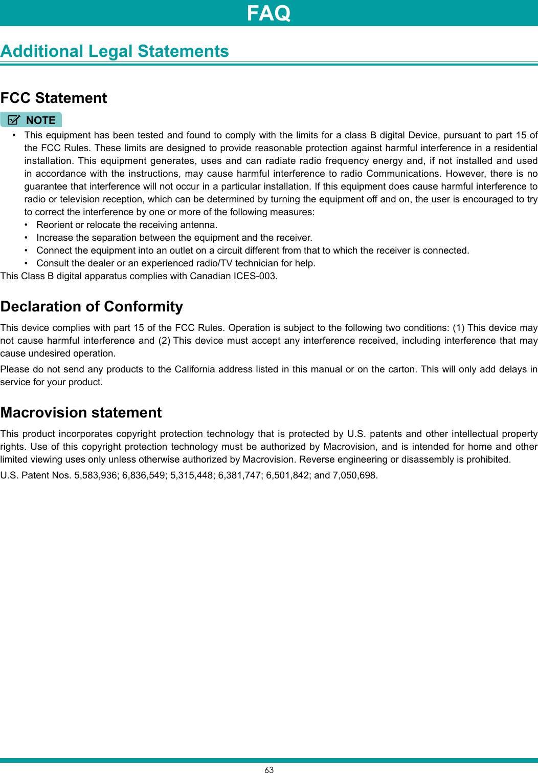 63Additional Legal Statements FCC StatementNOTE• This equipment has been tested and found to comply with the limits for a class B digital Device, pursuant to part 15 of the FCC Rules. These limits are designed to provide reasonable protection against harmful interference in a residential installation. This equipment generates, uses and can radiate radio frequency energy and, if not installed and used in accordance with the instructions, may cause harmful interference to radio Communications. However, there is no guarantee that interference will not occur in a particular installation. If this equipment does cause harmful interference to radio or television reception, which can be determined by turning the equipment off and on, the user is encouraged to try to correct the interference by one or more of the following measures:• Reorient or relocate the receiving antenna.• Increase the separation between the equipment and the receiver.• Connect the equipment into an outlet on a circuit different from that to which the receiver is connected.• Consult the dealer or an experienced radio/TV technician for help.This Class B digital apparatus complies with Canadian ICES-003.Declaration of ConformityThis device complies with part 15 of the FCC Rules. Operation is subject to the following two conditions: (1) This device may not cause harmful interference and (2) This device must accept any interference received, including interference that may cause undesired operation.Please do not send any products to the California address listed in this manual or on the carton. This will only add delays in service for your product.Macrovision statementThis product incorporates copyright protection technology that is protected by U.S. patents and other intellectual property rights. Use of this copyright protection technology must be authorized by Macrovision, and is intended for home and other limited viewing uses only unless otherwise authorized by Macrovision. Reverse engineering or disassembly is prohibited.U.S. Patent Nos. 5,583,936; 6,836,549; 5,315,448; 6,381,747; 6,501,842; and 7,050,698.FAQ