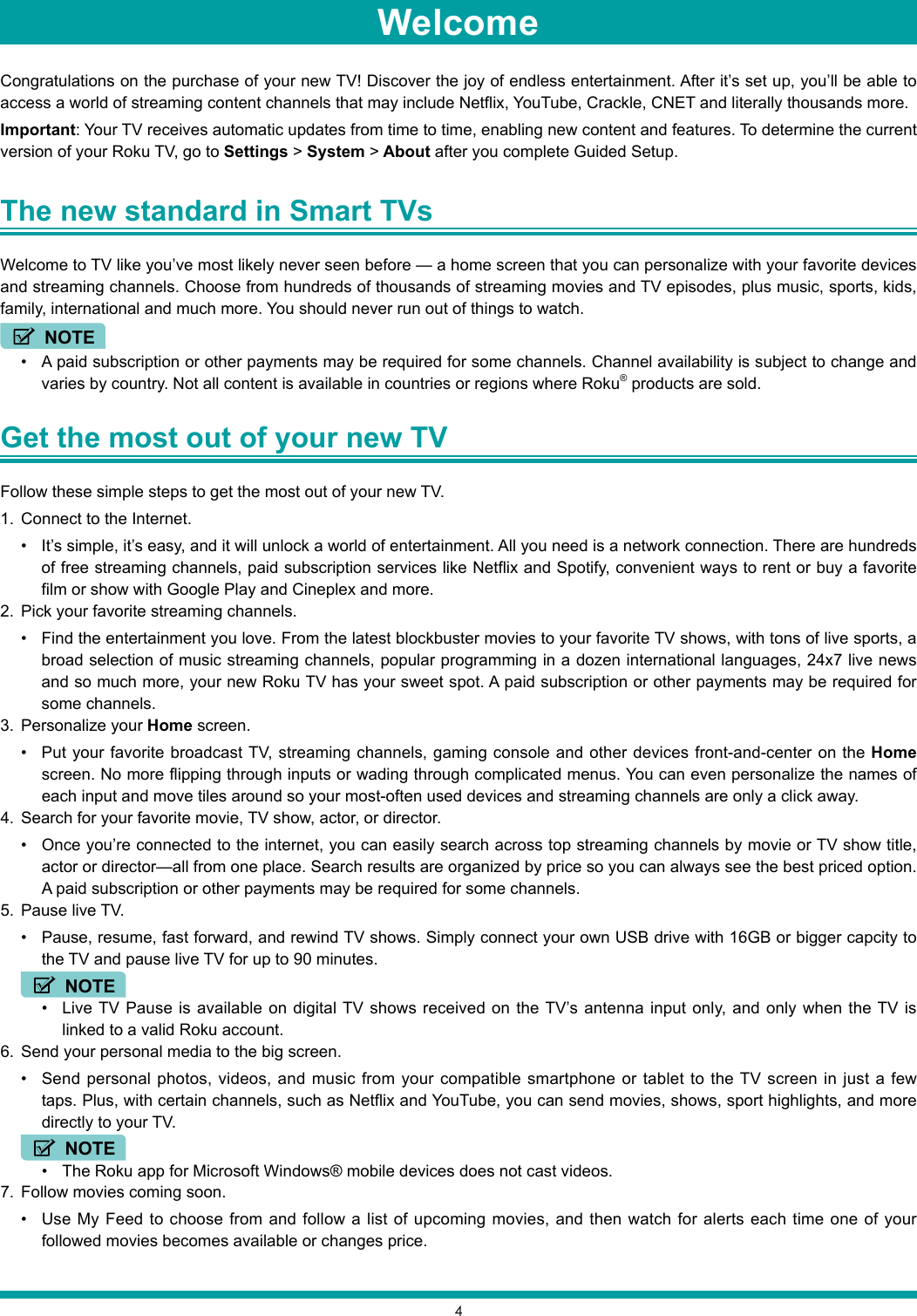 4WelcomeCongratulations on the purchase of your new TV! Discover the joy of endless entertainment. After it’s set up, you’ll be able to access a world of streaming content channels that may include Netflix, YouTube, Crackle, CNET and literally thousands more. Important: Your TV receives automatic updates from time to time, enabling new content and features. To determine the current version of your Roku TV, go to Settings &gt; System &gt; About after you complete Guided Setup.The new standard in Smart TVs Welcome to TV like you’ve most likely never seen before — a home screen that you can personalize with your favorite devices and streaming channels. Choose from hundreds of thousands of streaming movies and TV episodes, plus music, sports, kids, family, international and much more. You should never run out of things to watch.NOTE• A paid subscription or other payments may be required for some channels. Channel availability is subject to change and varies by country. Not all content is available in countries or regions where Roku® products are sold.Get the most out of your new TV Follow these simple steps to get the most out of your new TV.1.  Connect to the Internet.• It’s simple, it’s easy, and it will unlock a world of entertainment. All you need is a network connection. There are hundreds of free streaming channels, paid subscription services like Netflix and Spotify, convenient ways to rent or buy a favorite film or show with Google Play and Cineplex and more.2.  Pick your favorite streaming channels.• Find the entertainment you love. From the latest blockbuster movies to your favorite TV shows, with tons of live sports, a broad selection of music streaming channels, popular programming in a dozen international languages, 24x7 live news and so much more, your new Roku TV has your sweet spot. A paid subscription or other payments may be required for some channels.3.  Personalize your Home screen.• Put your favorite broadcast TV, streaming channels, gaming console and other devices front-and-center on the Home screen. No more flipping through inputs or wading through complicated menus. You can even personalize the names of each input and move tiles around so your most-often used devices and streaming channels are only a click away.4.  Search for your favorite movie, TV show, actor, or director.• Once you’re connected to the internet, you can easily search across top streaming channels by movie or TV show title, actor or director—all from one place. Search results are organized by price so you can always see the best priced option.  A paid subscription or other payments may be required for some channels.5.  Pause live TV.• Pause, resume, fast forward, and rewind TV shows. Simply connect your own USB drive with 16GB or bigger capcity to the TV and pause live TV for up to 90 minutes.• Live TV Pause is available on digital TV shows received on the TV’s antenna input only, and only when the TV is linked to a valid Roku account.6.  Send your personal media to the big screen.• Send personal photos, videos, and music from your compatible smartphone or tablet to the TV screen in just a few taps. Plus, with certain channels, such as Netflix and YouTube, you can send movies, shows, sport highlights, and more directly to your TV.• The Roku app for Microsoft Windows® mobile devices does not cast videos.7.  Follow movies coming soon. • Use My Feed to choose from and follow a list of upcoming movies, and then watch for alerts each time one of your followed movies becomes available or changes price.NOTENOTE