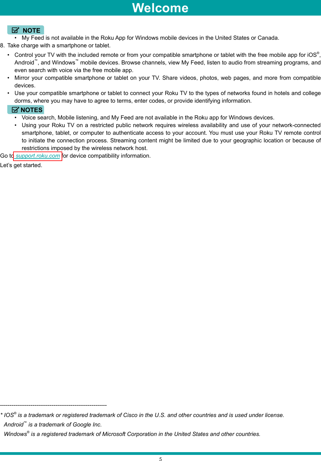 5• My Feed is not available in the Roku App for Windows mobile devices in the United States or Canada.8.  Take charge with a smartphone or tablet. • Control your TV with the included remote or from your compatible smartphone or tablet with the free mobile app for iOS®, Android™, and Windows™ mobile devices. Browse channels, view My Feed, listen to audio from streaming programs, and even search with voice via the free mobile app.• Mirror your compatible smartphone or tablet on your TV. Share videos, photos, web pages, and more from compatible devices.• Use your compatible smartphone or tablet to connect your Roku TV to the types of networks found in hotels and college dorms, where you may have to agree to terms, enter codes, or provide identifying information.• Voice search, Mobile listening, and My Feed are not available in the Roku app for Windows devices.• Using your Roku TV on a restricted public network requires wireless availability and use of your network-connected smartphone, tablet, or computer to authenticate access to your account. You must use your Roku TV remote control to initiate the connection process. Streaming content might be limited due to your geographic location or because of restrictions imposed by the wireless network host.Go to support.roku.com for device compatibility information.Let’s get started.--------------------------------------------------------* IOS® is a trademark or registered trademark of Cisco in the U.S. and other countries and is used under license.Android™ is a trademark of Google Inc.Windows® is a registered trademark of Microsoft Corporation in the United States and other countries.NOTENOTESWelcome