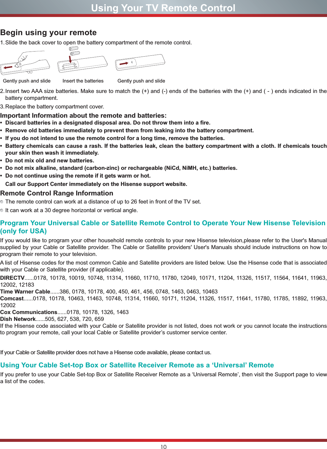 10Using Your TV Remote ControlBegin using your remote1.Slide the back cover to open the battery compartment of the remote control.2.Insert two AAA size batteries. Make sure to match the (+) and (-) ends of the batteries with the (+) and ( - ) ends indicated in the battery compartment.3.Replace the battery compartment cover.Important Information about the remote and batteries: &apos;LVFDUGEDWWHULHVLQDGHVLJQDWHGGLVSRVDODUHD&apos;RQRWWKURZWKHPLQWRDILUH 5HPRYHROGEDWWHULHVLPPHGLDWHO\WRSUHYHQWWKHPIURPOHDNLQJLQWRWKHEDWWHU\FRPSDUWPHQW ,I\RXGRQRWLQWHQGWRXVHWKHUHPRWHFRQWUROIRUDORQJWLPHUHPRYHWKHEDWWHULHV %DWWHU\FKHPLFDOVFDQFDXVHDUDVK,IWKHEDWWHULHVOHDNFOHDQWKHEDWWHU\FRPSDUWPHQWZLWKDFORWK,IFKHPLFDOVWRXFKyour skin then wash it immediately. &apos;RQRWPL[ROGDQGQHZEDWWHULHV &apos;RQRWPL[DONDOLQHVWDQGDUGFDUERQ]LQFRUUHFKDUJHDEOH1L&amp;G1L0+HWFEDWWHULHV &apos;RQRWFRQWLQXHXVLQJWKHUHPRWHLILWJHWVZDUPRUKRWCall our Support Center immediately on the Hisense support website.Remote Control Range InformationThe remote control can work at a distance of up to 26 feet in front of the TV set.It can work at a 30 degree horizontal or vertical angle.Program Your Universal Cable or Satellite Remote Control to Operate Your New Hisense Television (only for USA)If you would like to program your other household remote controls to your new Hisense television,please refer to the User&apos;s Manual supplied by your Cable or Satellite provider. The Cable or Satellite providers&apos; User&apos;s Manuals should include instructions on how to program their remote to your television.A list of Hisense codes for the most common Cable and Satellite providers are listed below. Use the Hisense code that is associated with your Cable or Satellite provider (if applicable).DIRECTV......0178, 10178, 10019, 10748, 11314, 11660, 11710, 11780, 12049, 10171, 11204, 11326, 11517, 11564, 11641, 11963, 12002, 12183Time Warner Cable......386, 0178, 10178, 400, 450, 461, 456, 0748, 1463, 0463, 10463Comcast......0178, 10178, 10463, 11463, 10748, 11314, 11660, 10171, 11204, 11326, 11517, 11641, 11780, 11785, 11892, 11963, 12002Cox Communications......0178, 10178, 1326, 1463Dish Network......505, 627, 538, 720, 659If the Hisense code associated with your Cable or Satellite provider is not listed, does not work or you cannot locate the instructions to program your remote, call your local Cable or Satellite provider’s customer service center.Insert the batteriesGently push and slide Gently push and slideIf your Cable or Satellite provider does not have a Hisense code available, please contact us.Using Your Cable Set-top Box or Satellite Receiver Remote as a ‘Universal’ RemoteIf you prefer to use your Cable Set-top Box or Satellite Receiver Remote as a ‘Universal Remote’, then visit the Support page to view a list of the codes.