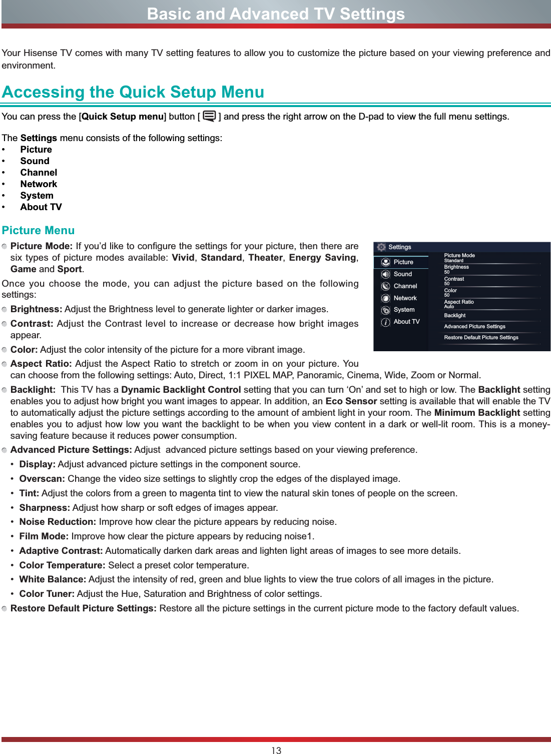 13Your Hisense TV comes with many TV setting features to allow you to customize the picture based on your viewing preference and environment.Accessing the Quick Setup MenuYou can press the [Quick Setup menu] button [   ] and press the right arrow on the D-pad to view the full menu settings. The Settings menu consists of the following settings: Picture Sound Channel Network System About TVBasic and Advanced TV SettingsPicture MenuPicture Mode: If you’d like to configure the settings for your picture, then there are six types of picture modes available: Vivid,Standard,Theater,Energy Saving,Game and Sport.Once you choose the mode, you can adjust the picture based on the following settings:Brightness: Adjust the Brightness level to generate lighter or darker images.Contrast:Adjust the Contrast level to increase or decrease how bright images appear.Color: Adjust the color intensity of the picture for a more vibrant image.Aspect Ratio: Adjust the Aspect Ratio to stretch or zoom in on your picture. You can choose from the following settings: Auto, Direct, 1:1 PIXEL MAP, Panoramic, Cinema, Wide, Zoom or Normal.Backlight:  This TV has a Dynamic Backlight Control setting that you can turn ‘On’ and set to high or low. The Backlight setting enables you to adjust how bright you want images to appear. In addition, an Eco Sensor setting is available that will enable the TV to automatically adjust the picture settings according to the amount of ambient light in your room. The Minimum Backlight setting enables you to adjust how low you want the backlight to be when you view content in a dark or well-lit room. This is a money-saving feature because it reduces power consumption. Advanced Picture Settings: Adjust  advanced picture settings based on your viewing preference. Display: Adjust advanced picture settings in the component source. Overscan: Change the video size settings to slightly crop the edges of the displayed image. Tint: Adjust the colors from a green to magenta tint to view the natural skin tones of people on the screen. Sharpness: Adjust how sharp or soft edges of images appear. Noise Reduction: Improve how clear the picture appears by reducing noise. Film Mode: Improve how clear the picture appears by reducing noise1. Adaptive Contrast: Automatically darken dark areas and lighten light areas of images to see more details. Color Temperature: Select a preset color temperature. White Balance: Adjust the intensity of red, green and blue lights to view the true colors of all images in the picture. Color Tuner: Adjust the Hue, Saturation and Brightness of color settings.Restore Default Picture Settings: Restore all the picture settings in the current picture mode to the factory default values.SettingsPictureSoundChannelNetworkSystemAbout TVPicture ModeStandardBrightness50Contrast50Color50Aspect RatioAutoBacklightAdvanced Picture SettingsRestore Default Picture Settings