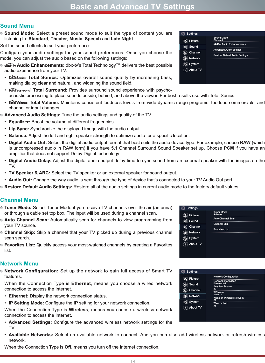 14Basic and Advanced TV SettingsSound MenuSound Mode: Select a preset sound mode to suit the type of content you are listening to: Standard,Theater,Music,Speech and Late Night.Set the sound effects to suit your preference: Configure your audio settings for your sound preferences. Once you choose the mode, you can adjust the audio based on the following settings:Audio Enhancements: dbx-tv’s Total Technology™ delivers the best possible audio experience from your TV.  Total Sonics: Optimizes overall sound quality by increasing bass, making dialog clear and natural, and widening the sound field.  Total Surround: Provides surround sound experience with psycho-acoustic processing to place sounds beside, behind, and above the viewer. For best results use with Total Sonics.  Total Volume: Maintains consistent loudness levels from wide dynamic range programs, too-loud commercials, and channel or input changes. Advanced Audio Settings: Tune the audio settings and quality of the TV. (TXDOL]HU Boost the volume at different frequencies. Lip Sync: Synchronize the displayed image with the audio output. Balance: Adjust the left and right speaker strength to optimize audio for a specific location. Digital Audio Out: Select the digital audio output format that best suits the audio device type. For example, choose RAW (which is uncompressed audio in RAW form) if you have 5.1 Channel Surround Sound Speaker set up. Choose PCM if you have an amplifier that does not support Dolby Digital technology. Digital Audio Delay: Adjust the digital audio output delay time to sync sound from an external speaker with the images on the TV. TV Speaker &amp; ARC: Select the TV speaker or an external speaker for sound output. Audio Out: Change the way audio is sent through the type of device that’s connected to your TV Audio Out port. Restore Default Audio Settings: Restore all of the audio settings in current audio mode to the factory default values.Channel MenuTuner Mode: Select Tuner Mode if you receive TV channels over the air (antenna) or through a cable set top box. The input will be used during a channel scan.Auto Channel Scan: Automatically scan for channels to view programming from your TV source.Channel Skip: Skip a channel that your TV picked up during a previous channel scan search.Favorites List: Quickly access your most-watched channels by creating a Favorites list.Network MenuNetwork Configuration: Set up the network to gain full access of Smart TV features.When the Connection Type is Ethernet, means you choose a wired network connection to access the Internet. Ethernet: Display the network connection status. IP Setting Mode: Configure the IP setting for your network connection.When the Connection Type is Wireless, means you choose a wireless network connection to access the Internet. Advanced Settings: Configure the advanced wireless network settings for the TV. Available Networks: Select an available network to connect. And you can also add wireless network or refresh wireless network.When the Connection Type is Off, means you turn off the Internet connection.SettingsPictureSoundChannelNetworkSystemAbout TVSound ModeStandardAudio EnhancementsAdvanced Audio SettingsRestore Default Audio SettingsSettingsPictureSoundChannelNetworkSystemAbout TVTuner ModeAntennaAuto Channel ScanChannel SkipFavorites ListSettingsPictureSoundChannelNetworkSystemAbout TV1HWZRUN&amp;RQ¿JXUDWLRQNetwork InformationDisconnectedAnyview StreamOnTV NameSmart TVWake on Wireless Network2ႇWake on LAN2ႇ