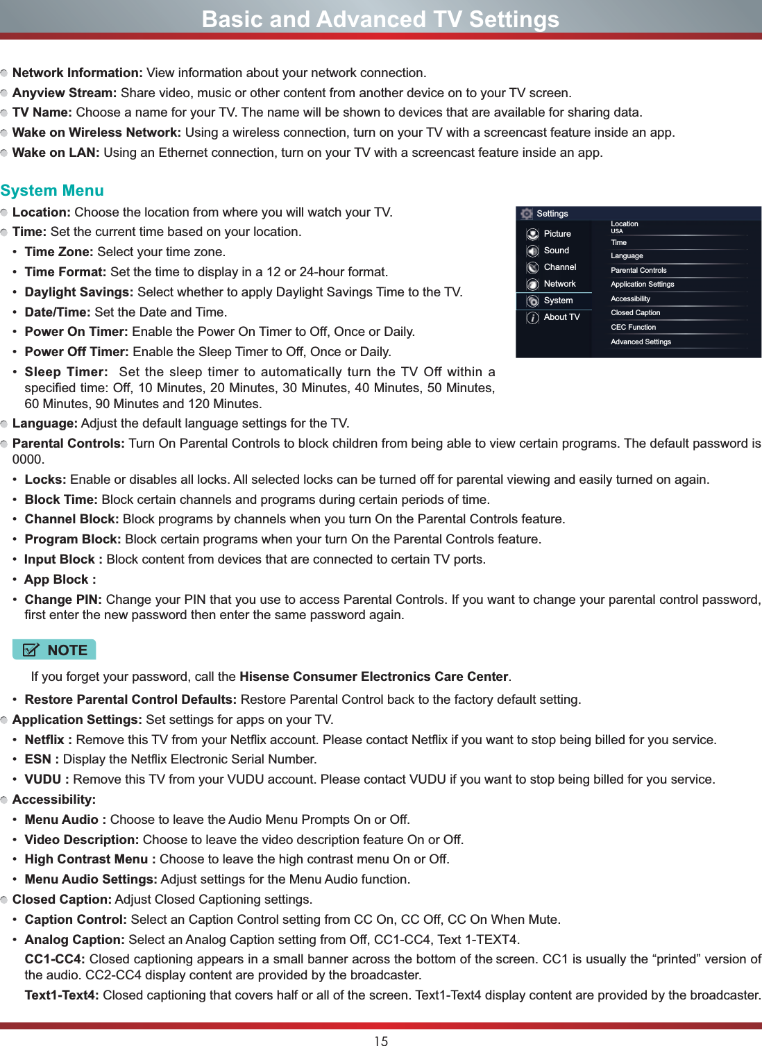 15Basic and Advanced TV SettingsNetwork Information: View information about your network connection.Anyview Stream: Share video, music or other content from another device on to your TV screen.TV Name: Choose a name for your TV. The name will be shown to devices that are available for sharing data.Wake on Wireless Network: Using a wireless connection, turn on your TV with a screencast feature inside an app.Wake on LAN: Using an Ethernet connection, turn on your TV with a screencast feature inside an app.System MenuLocation: Choose the location from where you will watch your TV. Time: Set the current time based on your location. Time Zone: Select your time zone. Time Format: Set the time to display in a 12 or 24-hour format. Daylight Savings: Select whether to apply Daylight Savings Time to the TV. Date/Time: Set the Date and Time. Power On Timer: Enable the Power On Timer to Off, Once or Daily. Power Off Timer: Enable the Sleep Timer to Off, Once or Daily. Sleep Timer:  Set the sleep timer to automatically turn the TV Off within a specified time: Off, 10 Minutes, 20 Minutes, 30 Minutes, 40 Minutes, 50 Minutes, 60 Minutes, 90 Minutes and 120 Minutes.Language: Adjust the default language settings for the TV.Parental Controls: Turn On Parental Controls to block children from being able to view certain programs. The default password is 0000. Locks: Enable or disables all locks. All selected locks can be turned off for parental viewing and easily turned on again. Block Time: Block certain channels and programs during certain periods of time. Channel Block: Block programs by channels when you turn On the Parental Controls feature. Program Block: Block certain programs when your turn On the Parental Controls feature.Input Block : Block content from devices that are connected to certain TV ports.App Block : Change PIN: Change your PIN that you use to access Parental Controls. If you want to change your parental control password, first enter the new password then enter the same password again.NOTEIf you forget your password, call the Hisense Consumer Electronics Care Center. Restore Parental Control Defaults: Restore Parental Control back to the factory default setting.Application Settings: Set settings for apps on your TV. Netflix : Remove this TV from your Netflix account. Please contact Netflix if you want to stop being billed for you service. ESN : Display the Netflix Electronic Serial Number. VUDU : Remove this TV from your VUDU account. Please contact VUDU if you want to stop being billed for you service.Accessibility: Menu Audio : Choose to leave the Audio Menu Prompts On or Off. Video Description: Choose to leave the video description feature On or Off. High Contrast Menu : Choose to leave the high contrast menu On or Off. Menu Audio Settings: Adjust settings for the Menu Audio function.Closed Caption: Adjust Closed Captioning settings. Caption Control: Select an Caption Control setting from CC On, CC Off, CC On When Mute. Analog Caption: Select an Analog Caption setting from Off, CC1-CC4, Text 1-TEXT4.CC1-CC4: Closed captioning appears in a small banner across the bottom of the screen. CC1 is usually the “printed” version of the audio. CC2-CC4 display content are provided by the broadcaster.Text1-Text4: Closed captioning that covers half or all of the screen. Text1-Text4 display content are provided by the broadcaster.SettingsPictureSoundChannelNetworkSystemAbout TVLocationUSATimeLanguageParental ControlsApplication SettingsAccessibilityClosed CaptionCEC FunctionAdvanced Settings