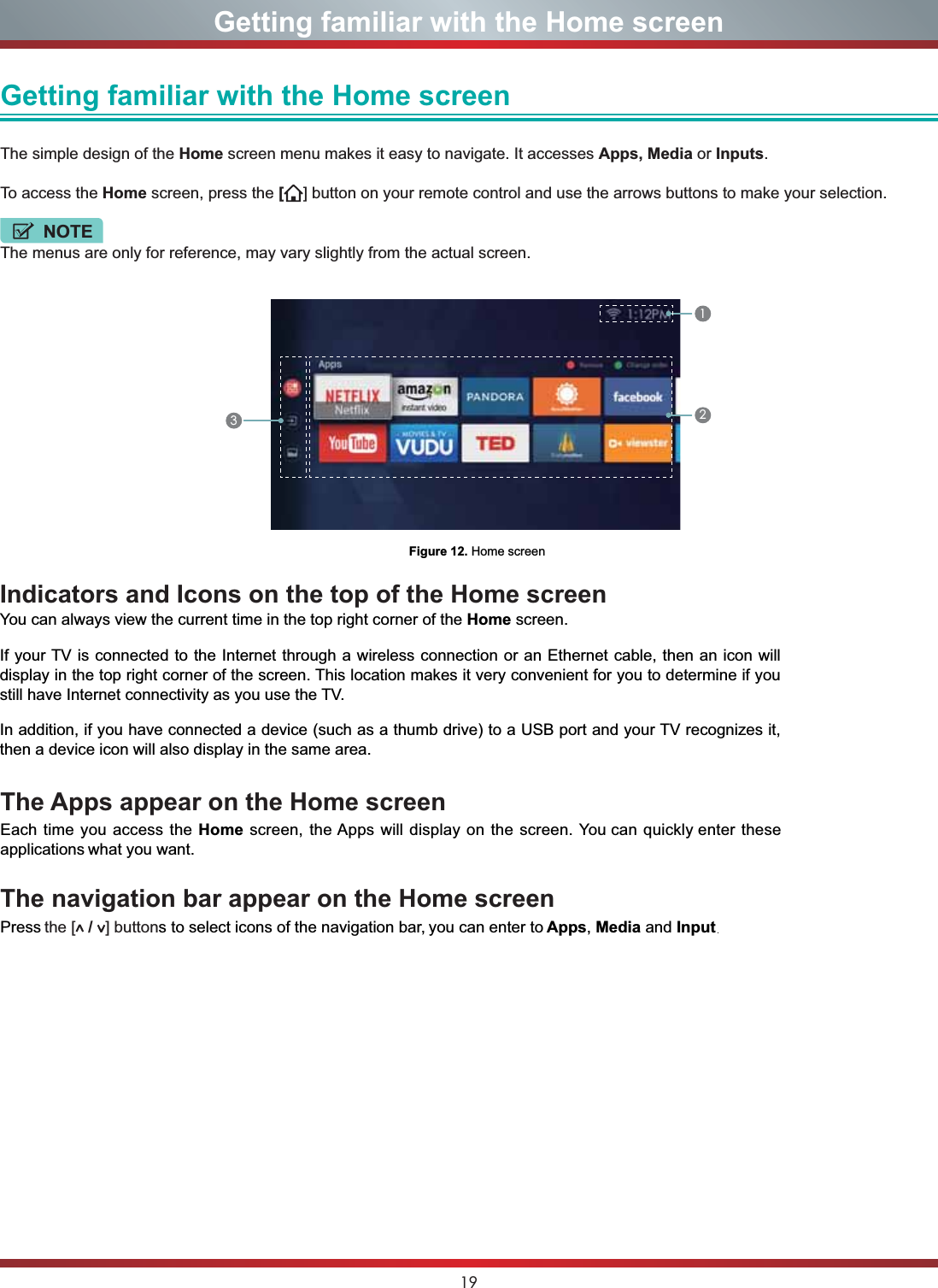 19Getting familiar with the Home screenGetting familiar with the Home screen The simple design of the Home screen menu makes it easy to navigate. It accesses Apps, Media or Inputs.To access the Home screen, press the [] button on your remote control and use the arrows buttons to make your selection.NOTEThe menus are only for reference, may vary slightly from the actual screen.Figure 12. Home screen123The Apps appear on the Home screenEach time you access the Home screen, the Apps will display on the screen. You can quickly enter these applications what you want.The navigation bar appear on the Home screenPress the [  /  ] buttons to select icons of the navigation bar, you can enter to Apps,Media and Input.Indicators and Icons on the top of the Home screenYou can always view the current time in the top right corner of the Home screen.If your TV is connected to the Internet through a wireless connection or an Ethernet cable, then an icon will display in the top right corner of the screen. This location makes it very convenient for you to determine if you still have Internet connectivity as you use the TV. In addition, if you have connected a device (such as a thumb drive) to a USB port and your TV recognizes it, then a device icon will also display in the same area.