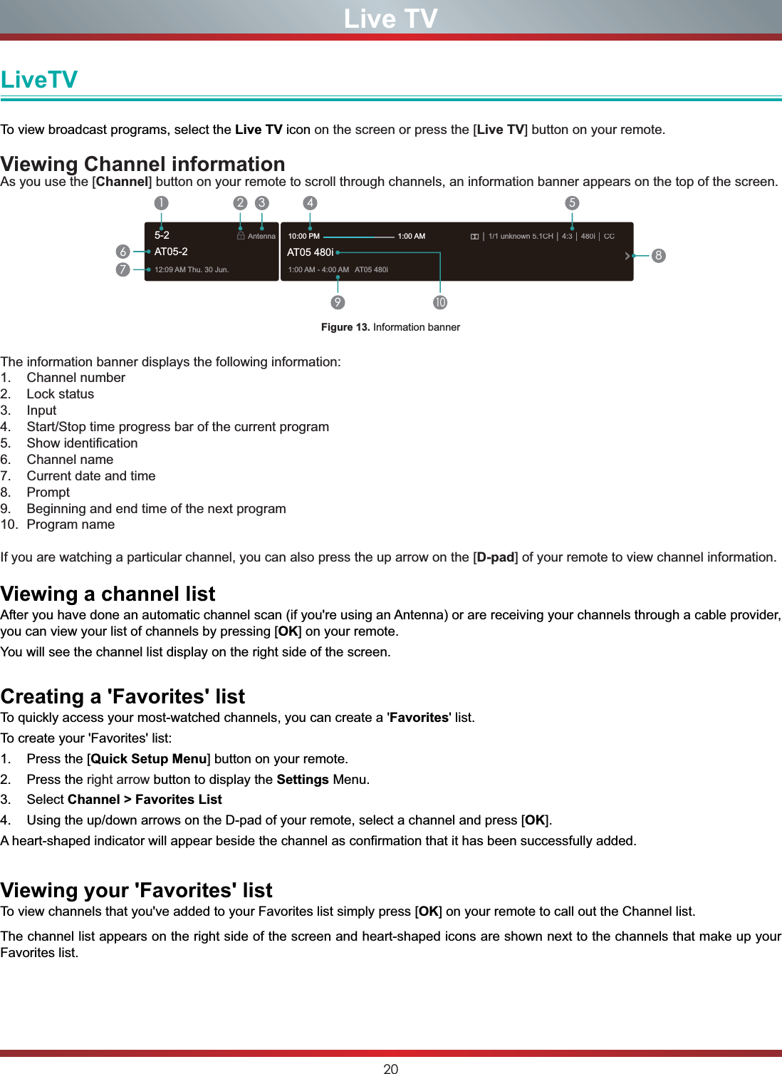 20Live TVLiveTVTo view broadcast programs, select the Live TV icon on the screen or press the [Live TV] button on your remote. Viewing Channel informationAs you use the [Channel] button on your remote to scroll through channels, an information banner appears on the top of the screen.Figure 13. Information bannerThe information banner displays the following information:1. Channel number2. Lock status3. Input4. Start/Stop time progress bar of the current program5. Show identification6. Channel name7. Current date and time8. Prompt9. Beginning and end time of the next program10. Program name If you are watching a particular channel, you can also press the up arrow on the [D-pad] of your remote to view channel information.Viewing a channel listAfter you have done an automatic channel scan (if you&apos;re using an Antenna) or are receiving your channels through a cable provider, you can view your list of channels by pressing [OK] on your remote.You will see the channel list display on the right side of the screen.Creating a &apos;Favorites&apos; listTo quickly access your most-watched channels, you can create a &apos;Favorites&apos; list.To create your &apos;Favorites&apos; list:1. Press the [Quick Setup Menu] button on your remote.2. Press the right arrow button to display the Settings Menu.3. Select Channel &gt; Favorites List4. Using the up/down arrows on the D-pad of your remote, select a channel and press [OK].A heart-shaped indicator will appear beside the channel as confirmation that it has been successfully added.Viewing your &apos;Favorites&apos; listTo view channels that you&apos;ve added to your Favorites list simply press [OK] on your remote to call out the Channel list.The channel list appears on the right side of the screen and heart-shaped icons are shown next to the channels that make up your Favorites list.12:09AM Thu.30 Jun.Antenna│1/1 unknown 5.1CH│ 4:3│480i│CC1:00AM - 4:00AM AT05480iAT05 480i10:00 PM                                      1:00 AM1672 3 4 59108AT05-25-2