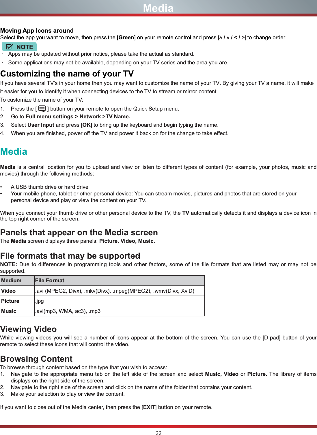22MediaMedia is a central location for you to upload and view or listen to different types of content (for example, your photos, music and movies) through the following methods: A USB thumb drive or hard drive Your mobile phone, tablet or other personal device: You can stream movies, pictures and photos that are stored on your personal device and play or view the content on your TV.When you connect your thumb drive or other personal device to the TV, the TV automatically detects it and displays a device icon in the top right corner of the screen.Panels that appear on the Media screenThe Media screen displays three panels: Picture, Video, Music.File formats that may be supportedNOTE: Due to differences in programming tools and other factors, some of the file formats that are listed may or may not be supported.Medium File FormatVideo .avi (MPEG2, Divx), .mkv(Divx), .mpeg(MPEG2), .wmv(Divx, XviD)Picture .jpgMusic .avi(mp3, WMA, ac3), .mp3Viewing VideoWhile viewing videos you will see a number of icons appear at the bottom of the screen. You can use the [D-pad] button of your remote to select these icons that will control the video.Browsing ContentTo browse through content based on the type that you wish to access:1. Navigate to the appropriate menu tab on the left side of the screen and select Music, Video or Picture. The library of items displays on the right side of the screen.2. Navigate to the right side of the screen and click on the name of the folder that contains your content.3. Make your selection to play or view the content.If you want to close out of the Media center, then press the [EXIT] button on your remote.MediaMoving App Icons aroundSelect the app you want to move, then press the [Green] on your remote control and press [ /   / &lt; / &gt;] to change order.NOTEApps may be updated without prior notice, please take the actual as standard.Some applications may not be available, depending on your TV series and the area you are.&amp;XVWRPL]LQJWKHQDPHRI\RXU79If you have several TV’s in your home then you may want to customize the name of your TV.By giving your TV a name, it will make it easier for you to identify it when connecting devices to the TV to stream or mirror content.To customize the name of your TV: 1. Press the [   ] button on your remote to open the Quick Setup menu.2. Go to Full menu settings &gt; Network &gt;TV Name.3. Select User Input and press [OK] to bring up the keyboard and begin typing the name.4. When you are finished, power off the TV and power it back on for the change to take effect.