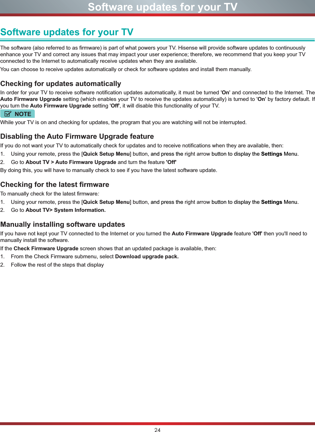 24Software updates for your TVSoftware updates for your TVThe software (also referred to as firmware) is part of what powers your TV. Hisense will provide software updates to continuously enhance your TV and correct any issues that may impact your user experience; therefore, we recommend that you keep your TV connected to the Internet to automatically receive updates when they are available. You can choose to receive updates automatically or check for software updates and install them manually.Checking for updates automatically In order for your TV to receive software notification updates automatically, it must be turned &apos;On&apos; and connected to the Internet. The Auto Firmware Upgrade setting (which enables your TV to receive the updates automatically) is turned to &apos;On&apos; by factory default. If you turn the Auto Firmware Upgrade setting &apos;Off&apos;, it will disable this functionality of your TV. NOTEWhile your TV is on and checking for updates, the program that you are watching will not be interrupted.Disabling the Auto Firmware Upgrade feature  If you do not want your TV to automatically check for updates and to receive notifications when they are available, then:1. Using your remote, press the [Quick Setup Menu] button, and press the right arrow button to display the Settings Menu.2. Go to About TV &gt; Auto Firmware Upgrade and turn the feature &apos;Off&apos;By doing this, you will have to manually check to see if you have the latest software update. Checking for the latest firmwareTo manually check for the latest firmware:1. Using your remote, press the [Quick Setup Menu] button, and press the right arrow button to display the Settings Menu.2. Go to About TV&gt; System Information.Manually installing software updatesIf you have not kept your TV connected to the Internet or you turned the Auto Firmware Upgrade feature &apos;Off&apos; then you&apos;ll need to manually install the software. If the Check Firmware Upgrade screen shows that an updated package is available, then:1. From the Check Firmware submenu, select Download upgrade pack.2. Follow the rest of the steps that display 