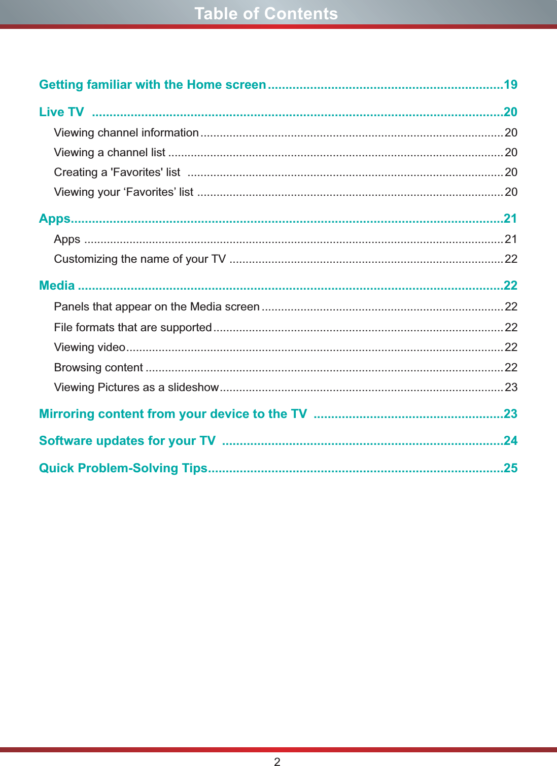 2Table of ContentsGetting familiar with the Home screen...................................................................19Live TV .....................................................................................................................20Viewing channel information..............................................................................................20Viewing a channel list ........................................................................................................20Creating a &apos;Favorites&apos; list  ..................................................................................................20Viewing your ‘Favorites’ list ...............................................................................................20Apps...........................................................................................................................21Apps ..................................................................................................................................21Customizing the name of your TV .....................................................................................22Media .........................................................................................................................22Panels that appear on the Media screen...........................................................................22File formats that are supported..........................................................................................22Viewing video.....................................................................................................................22Browsing content ...............................................................................................................22Viewing Pictures as a slideshow........................................................................................23Mirroring content from your device to the TV  ......................................................23Software updates for your TV  ................................................................................24Quick Problem-Solving Tips....................................................................................25