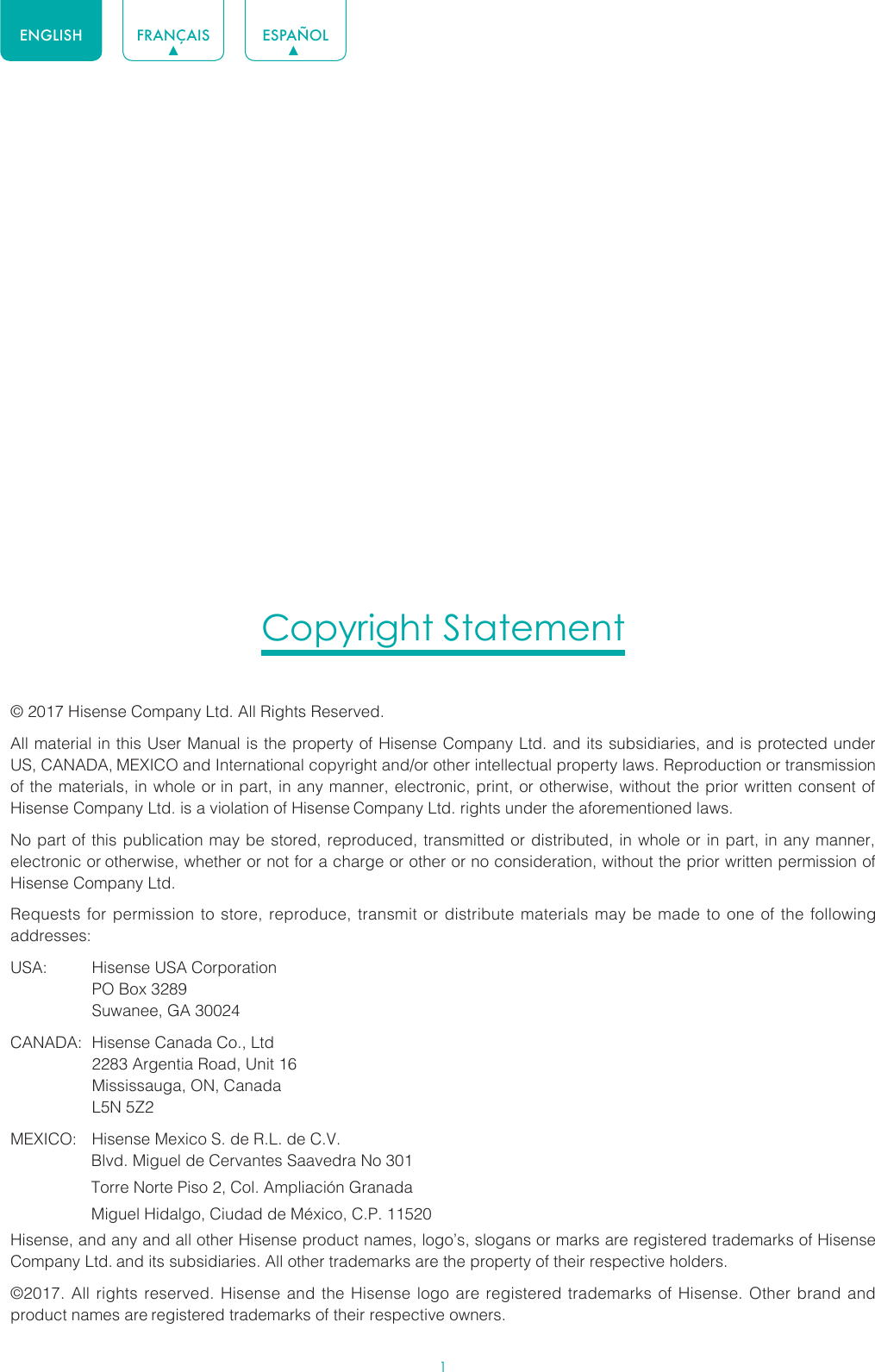 1ENGLISH FRANÇAIS ESPAÑOLCopyright Statement© 2017 Hisense Company Ltd. All Rights Reserved.All material in this User Manual is the property of Hisense Company Ltd. and its subsidiaries, and is protected under US, CANADA, MEXICO and International copyright and/or other intellectual property laws. Reproduction or transmission of the materials, in whole or in part, in any manner, electronic, print, or otherwise, without the prior written consent of Hisense Company Ltd. is a violation of Hisense Company Ltd. rights under the aforementioned laws.No part of this publication may be stored, reproduced, transmitted or distributed, in whole or in part, in any manner, electronic or otherwise, whether or not for a charge or other or no consideration, without the prior written permission of Hisense Company Ltd.Requests for permission to store, reproduce, transmit or distribute materials may be made to one of the following addresses:USA:  Hisense USA Corporation  PO Box 3289  Suwanee, GA 30024CANADA:  Hisense Canada Co., Ltd  2283 Argentia Road, Unit 16  Mississauga, ON, Canada  L5N 5Z2MEXICO:  Hisense Mexico S. de R.L. de C.V.                  Blvd. Miguel de Cervantes Saavedra No 301                  Torre Norte Piso 2, Col. Ampliación Granada                  Miguel Hidalgo, Ciudad de México, C.P. 11520Hisense, and any and all other Hisense product names, logo’s, slogans or marks are registered trademarks of Hisense Company Ltd. and its subsidiaries. All other trademarks are the property of their respective holders.©2017. All rights reserved. Hisense and the Hisense logo are registered trademarks of Hisense. Other brand and product names are registered trademarks of their respective owners.