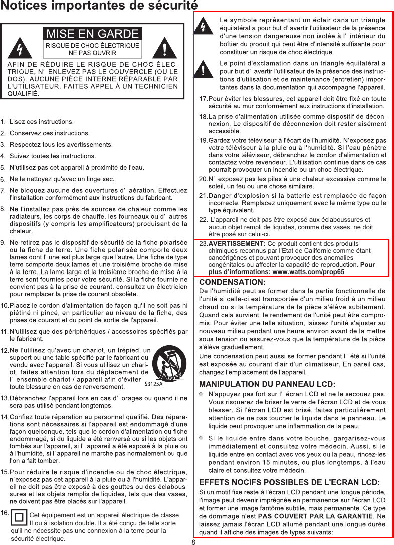 22. L&apos;appareil ne doit pas être exposé aux éclaboussures et aucun objet rempli de liquides, comme des vases, ne doit être posé sur celui-ci.Cet équipement est un appareil électrique de classe II ou à isolation double. Il a été conçu de telle sorte qu&apos;il ne nécessite pas une connexion à la terre pour la sécurité électrique.  23.AVERTISSEMENT: Ce produit contient des produits chimiques reconnus par l’Etat de Californie comme étant cancérigènes et pouvant provoquer des anomalies congénitales ou affecter la capacité de reproduction. Pour plus d’informations: www.watts.com/prop65