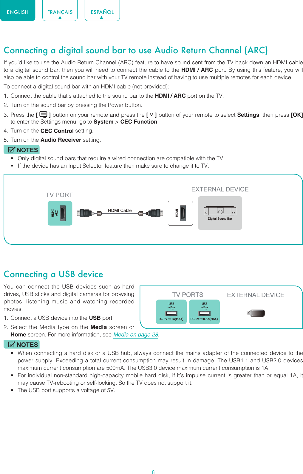 8ENGLISH FRANÇAIS ESPAÑOLConnecting a digital sound bar to use Audio Return Channel (ARC)If you’d like to use the Audio Return Channel (ARC) feature to have sound sent from the TV back down an HDMI cable to a digital sound bar, then you will need to connect the cable to the HDMI / ARC port. By using this feature, you will also be able to control the sound bar with your TV remote instead of having to use multiple remotes for each device. To connect a digital sound bar with an HDMI cable (not provided):1.  Connect the cable that’s attached to the sound bar to the HDMI / ARC port on the TV.2.  Turn on the sound bar by pressing the Power button.3.  Press the [   ] button on your remote and press the [ ˅ ] button of your remote to select Settings, then press [OK] to enter the Settings menu, go to System &gt; CEC Function.4.  Turn on the CEC Control setting.5.  Turn on the Audio Receiver setting.NOTES• Only digital sound bars that require a wired connection are compatible with the TV.• If the device has an Input Selector feature then make sure to change it to TV.Connecting a USB deviceYou can connect the USB devices such as hard drives, USB sticks and digital cameras for browsing photos, listening music and watching recorded movies.1.  Connect a USB device into the USB port.2.  Select the Media type on the Media screen or Home screen. For more information, see Media on page 28. NOTES• When connecting a hard disk or a USB hub, always connect the mains adapter of the connected device to the power supply. Exceeding a total current consumption may result in damage. The USB1.1 and USB2.0 devices maximum current consumption are 500mA. The USB3.0 device maximum current consumption is 1A.• For individual non-standard high-capacity mobile hard disk, if it’s impulse current is greater than or equal 1A, it may cause TV-rebooting or self-locking. So the TV does not support it.• The USB port supports a voltage of 5V.HDMIARCHDMIEXTERNAL DEVICETV PORTHDMI Cable Digital Sound BarTV PORTS EXTERNAL DEVICEUSBDC 5V   1A(MAX)USBDC 5V   0.5A(MAX)