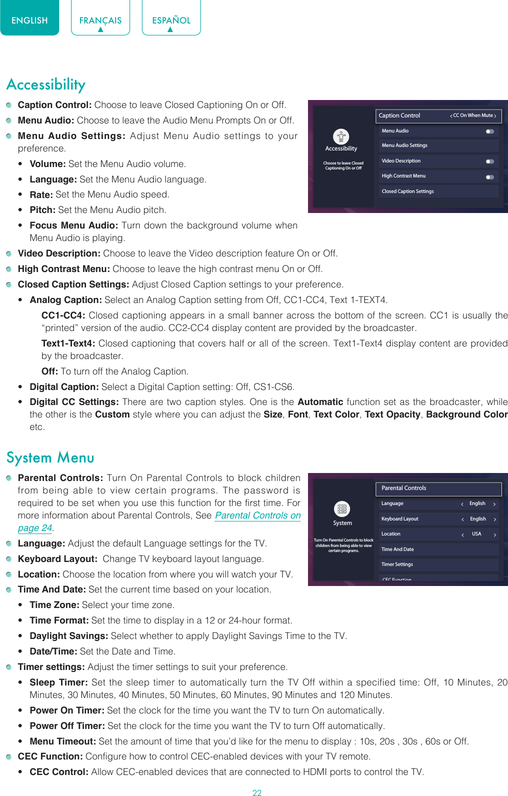 22ENGLISH FRANÇAIS ESPAÑOLAccessibility Caption Control: Choose to leave Closed Captioning On or Off. Menu Audio: Choose to leave the Audio Menu Prompts On or Off. Menu Audio Settings: Adjust Menu Audio settings to your preference. • Volume: Set the Menu Audio volume.• Language: Set the Menu Audio language.• Rate: Set the Menu Audio speed.• Pitch: Set the Menu Audio pitch.• Focus Menu Audio: Turn down the background volume when Menu Audio is playing. Video Description: Choose to leave the Video description feature On or Off. High Contrast Menu: Choose to leave the high contrast menu On or Off. Closed Caption Settings: Adjust Closed Caption settings to your preference.• Analog Caption: Select an Analog Caption setting from Off, CC1-CC4, Text 1-TEXT4.CC1-CC4: Closed captioning appears in a small banner across the bottom of the screen. CC1 is usually the “printed” version of the audio. CC2-CC4 display content are provided by the broadcaster.Text1-Text4: Closed captioning that covers half or all of the screen. Text1-Text4 display content are provided by the broadcaster.Off: To turn off the Analog Caption.• Digital Caption: Select a Digital Caption setting: Off, CS1-CS6.• Digital CC Settings: There are two caption styles. One is the Automatic function set as the broadcaster, while the other is the Custom style where you can adjust the Size, Font, Text Color, Text Opacity, Background Color etc.System Menu Parental Controls: Turn On Parental Controls to block children from being able to view certain programs. The password is required to be set when you use this function for the first time. For more information about Parental Controls, See Parental Controls on page 24. Language: Adjust the default Language settings for the TV. Keyboard Layout:  Change TV keyboard layout language. Location: Choose the location from where you will watch your TV.  Time And Date: Set the current time based on your location.• Time Zone: Select your time zone.• Time Format: Set the time to display in a 12 or 24-hour format.• Daylight Savings: Select whether to apply Daylight Savings Time to the TV.• Date/Time: Set the Date and Time. Timer settings: Adjust the timer settings to suit your preference.• Sleep Timer: Set the sleep timer to automatically turn the TV Off within a specified time: Off, 10 Minutes, 20 Minutes, 30 Minutes, 40 Minutes, 50 Minutes, 60 Minutes, 90 Minutes and 120 Minutes.• Power On Timer: Set the clock for the time you want the TV to turn On automatically.• Power Off Timer: Set the clock for the time you want the TV to turn Off automatically.• Menu Timeout: Set the amount of time that you’d like for the menu to display : 10s, 20s , 30s , 60s or Off. CEC Function: Configure how to control CEC-enabled devices with your TV remote.• CEC Control: Allow CEC-enabled devices that are connected to HDMI ports to control the TV.Closed Caption SettingsAccessibilityChoose to leave ClosedCaptioning On or OCaption Control                         CC On When MuteMenu Audio Menu Audio SettingsVideo DescriptionHigh Contrast MenuSystemTurn On Parental Controls to block children from being able to view certain programs.Parental Controls                               Language                                                            EnglishKeyboard Layout                                               EnglishLocation                                                                 USATime And DateTimer Settings