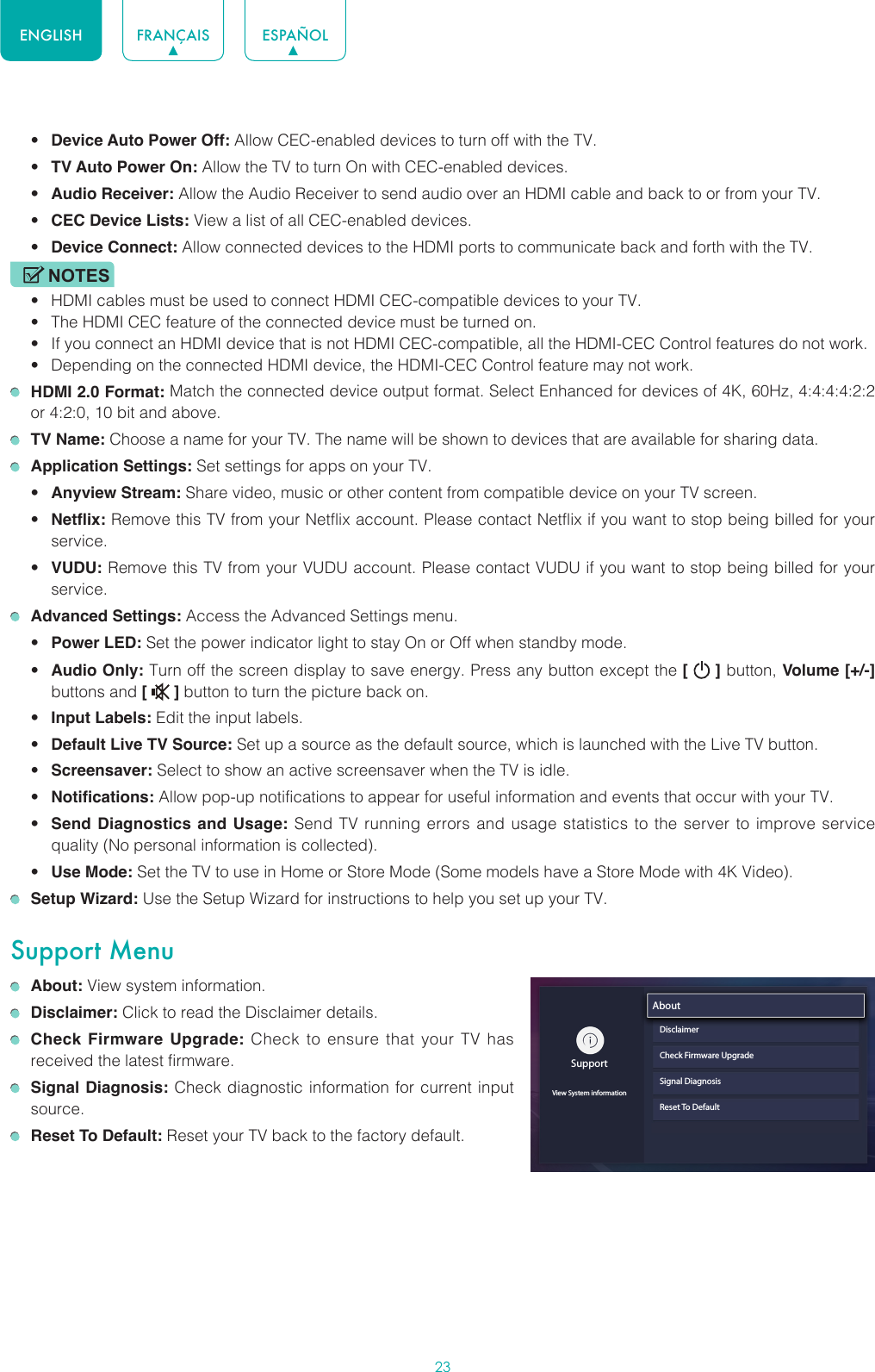 23ENGLISH FRANÇAIS ESPAÑOL• Device Auto Power Off: Allow CEC-enabled devices to turn off with the TV.• TV Auto Power On: Allow the TV to turn On with CEC-enabled devices.• Audio Receiver: Allow the Audio Receiver to send audio over an HDMI cable and back to or from your TV.• CEC Device Lists: View a list of all CEC-enabled devices.• Device Connect: Allow connected devices to the HDMI ports to communicate back and forth with the TV.NOTES• HDMI cables must be used to connect HDMI CEC-compatible devices to your TV.• The HDMI CEC feature of the connected device must be turned on.• If you connect an HDMI device that is not HDMI CEC-compatible, all the HDMI-CEC Control features do not work.• Depending on the connected HDMI device, the HDMI-CEC Control feature may not work. HDMI 2.0 Format: Match the connected device output format. Select Enhanced for devices of 4K, 60Hz, 4:4:4:4:2:2 or 4:2:0, 10 bit and above. TV Name: Choose a name for your TV. The name will be shown to devices that are available for sharing data. Application Settings: Set settings for apps on your TV.• Anyview Stream: Share video, music or other content from compatible device on your TV screen.• Netflix: Remove this TV from your Netflix account. Please contact Netflix if you want to stop being billed for your service.• VUDU: Remove this TV from your VUDU account. Please contact VUDU if you want to stop being billed for your service. Advanced Settings: Access the Advanced Settings menu.• Power LED: Set the power indicator light to stay On or Off when standby mode.• Audio Only: Turn off the screen display to save energy. Press any button except the [   ] button, Volume [+/-] buttons and [   ] button to turn the picture back on.• Input Labels: Edit the input labels.• Default Live TV Source: Set up a source as the default source, which is launched with the Live TV button.• Screensaver: Select to show an active screensaver when the TV is idle.• Notifications: Allow pop-up notifications to appear for useful information and events that occur with your TV.• Send Diagnostics and Usage: Send TV running errors and usage statistics to the server to improve service quality (No personal information is collected).• Use Mode: Set the TV to use in Home or Store Mode (Some models have a Store Mode with 4K Video). Setup Wizard: Use the Setup Wizard for instructions to help you set up your TV.Support Menu About: View system information. Disclaimer: Click to read the Disclaimer details. Check Firmware Upgrade: Check to ensure that your TV has received the latest firmware. Signal Diagnosis: Check diagnostic information for current input source. Reset To Default: Reset your TV back to the factory default.SupportView System informationAboutDisclaimerCheck Firmware UpgradeSignal DiagnosisReset To Default