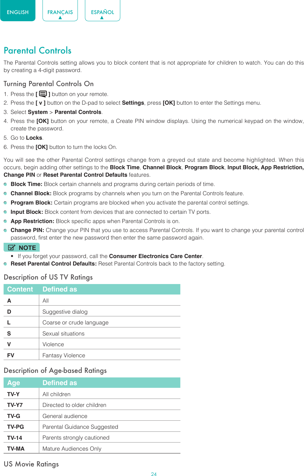 24ENGLISH FRANÇAIS ESPAÑOLParental ControlsThe Parental Controls setting allows you to block content that is not appropriate for children to watch. You can do this by creating a 4-digit password.Turning Parental Controls On1.  Press the [   ] button on your remote.2.  Press the [ v ] button on the D-pad to select Settings, press [OK] button to enter the Settings menu.3.  Select System &gt; Parental Controls.4.  Press the [OK] button on your remote, a Create PIN window displays. Using the numerical keypad on the window, create the password.5.  Go to Locks.6.  Press the [OK] button to turn the locks On. You will see the other Parental Control settings change from a greyed out state and become highlighted. When this occurs, begin adding other settings to the Block Time, Channel Block, Program Block, Input Block, App Restriction, Change PIN or Reset Parental Control Defaults features. Block Time: Block certain channels and programs during certain periods of time. Channel Block: Block programs by channels when you turn on the Parental Controls feature. Program Block: Certain programs are blocked when you activate the parental control settings. Input Block: Block content from devices that are connected to certain TV ports. App Restriction: Block specific apps when Parental Controls is on. Change PIN: Change your PIN that you use to access Parental Controls. If you want to change your parental control password, first enter the new password then enter the same password again.NOTE• If you forget your password, call the Consumer Electronics Care Center. Reset Parental Control Defaults: Reset Parental Controls back to the factory setting.Description of US TV RatingsContent Defined asAAllDSuggestive dialogLCoarse or crude languageSSexual situationsVViolenceFV Fantasy ViolenceDescription of Age-based RatingsAge Defined asTV-Y All childrenTV-Y7 Directed to older childrenTV-G General audienceTV-PG Parental Guidance SuggestedTV-14 Parents strongly cautionedTV-MA Mature Audiences OnlyUS Movie Ratings
