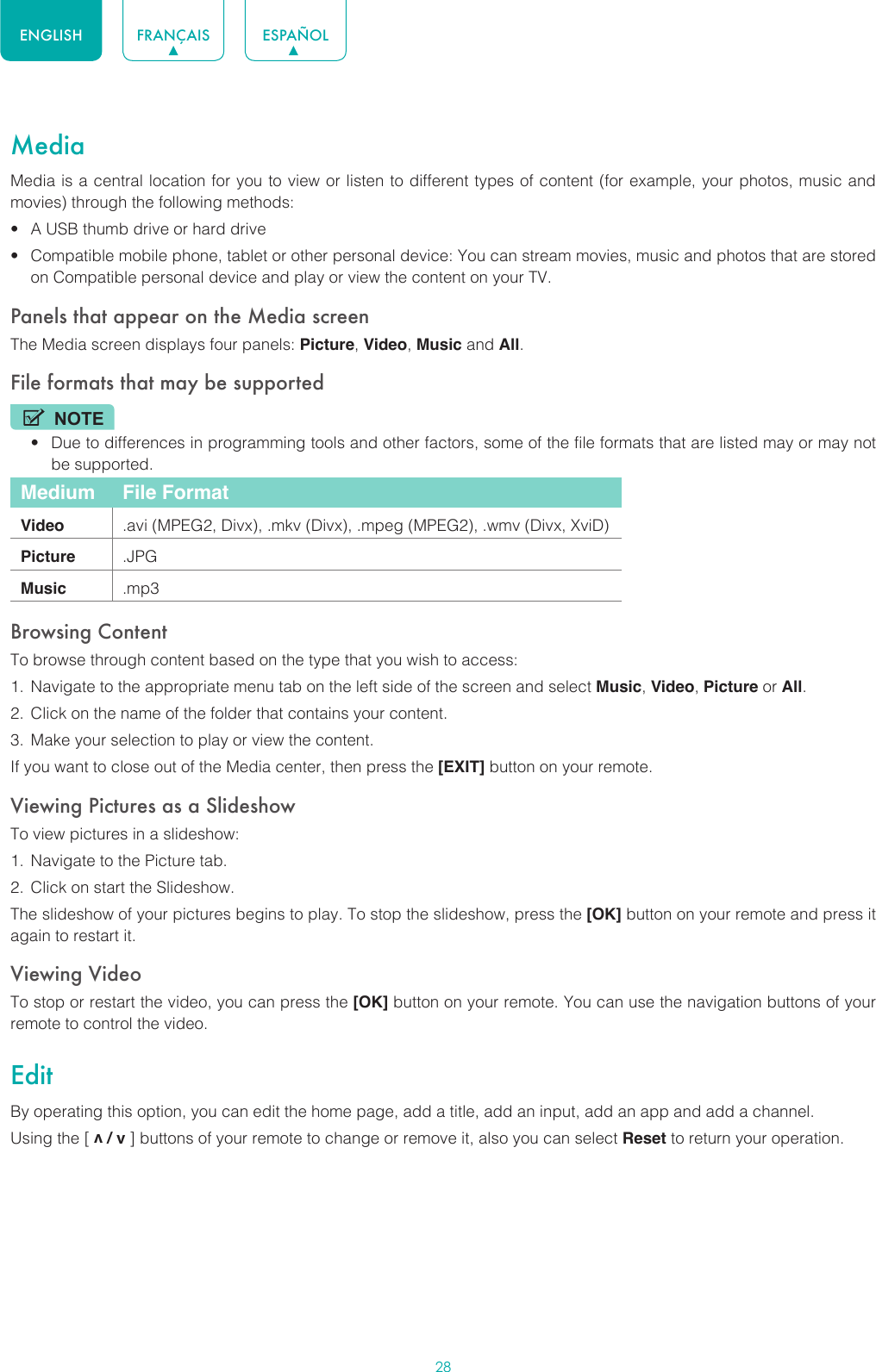 28ENGLISH FRANÇAIS ESPAÑOLMediaMedia is a central location for you to view or listen to different types of content (for example, your photos, music and movies) through the following methods:• A USB thumb drive or hard drive• Compatible mobile phone, tablet or other personal device: You can stream movies, music and photos that are stored on Compatible personal device and play or view the content on your TV.Panels that appear on the Media screenThe Media screen displays four panels: Picture, Video, Music and All.File formats that may be supportedNOTE• Due to differences in programming tools and other factors, some of the file formats that are listed may or may not be supported.Medium File FormatVideo .avi (MPEG2, Divx), .mkv (Divx), .mpeg (MPEG2), .wmv (Divx, XviD)Picture .JPGMusic .mp3Browsing ContentTo browse through content based on the type that you wish to access:1.  Navigate to the appropriate menu tab on the left side of the screen and select Music, Video, Picture or All. 2.  Click on the name of the folder that contains your content.3.  Make your selection to play or view the content.If you want to close out of the Media center, then press the [EXIT] button on your remote.Viewing Pictures as a SlideshowTo view pictures in a slideshow:1.  Navigate to the Picture tab.2.  Click on start the Slideshow.The slideshow of your pictures begins to play. To stop the slideshow, press the [OK] button on your remote and press it again to restart it.Viewing VideoTo stop or restart the video, you can press the [OK] button on your remote. You can use the navigation buttons of your remote to control the video.EditBy operating this option, you can edit the home page, add a title, add an input, add an app and add a channel. Using the [ v / v ] buttons of your remote to change or remove it, also you can select Reset to return your operation.