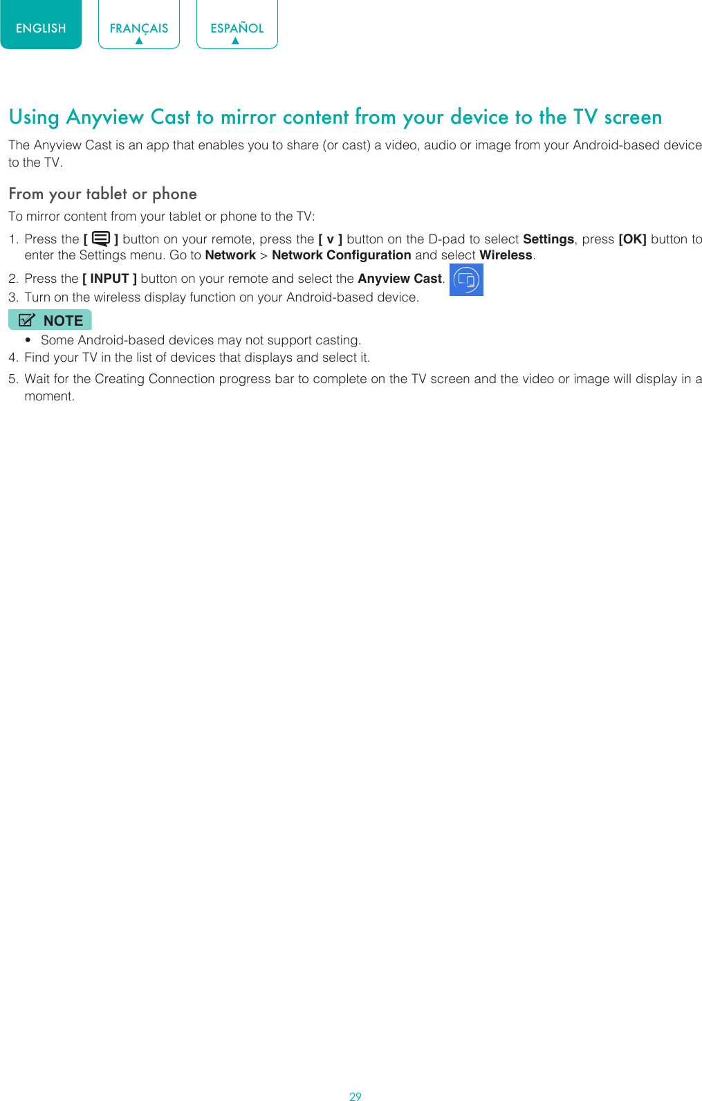29ENGLISH FRANÇAIS ESPAÑOLUsing Anyview Cast to mirror content from your device to the TV screenThe Anyview Cast is an app that enables you to share (or cast) a video, audio or image from your Android-based device to the TV.From your tablet or phoneTo mirror content from your tablet or phone to the TV:1.  Press the [   ] button on your remote, press the [ v ] button on the D-pad to select Settings, press [OK] button to enter the Settings menu. Go to Network &gt; Network Configuration and select Wireless.2.  Press the [ INPUT ] button on your remote and select the Anyview Cast. 3.  Turn on the wireless display function on your Android-based device.NOTE• Some Android-based devices may not support casting.4.  Find your TV in the list of devices that displays and select it.5.  Wait for the Creating Connection progress bar to complete on the TV screen and the video or image will display in a moment. 